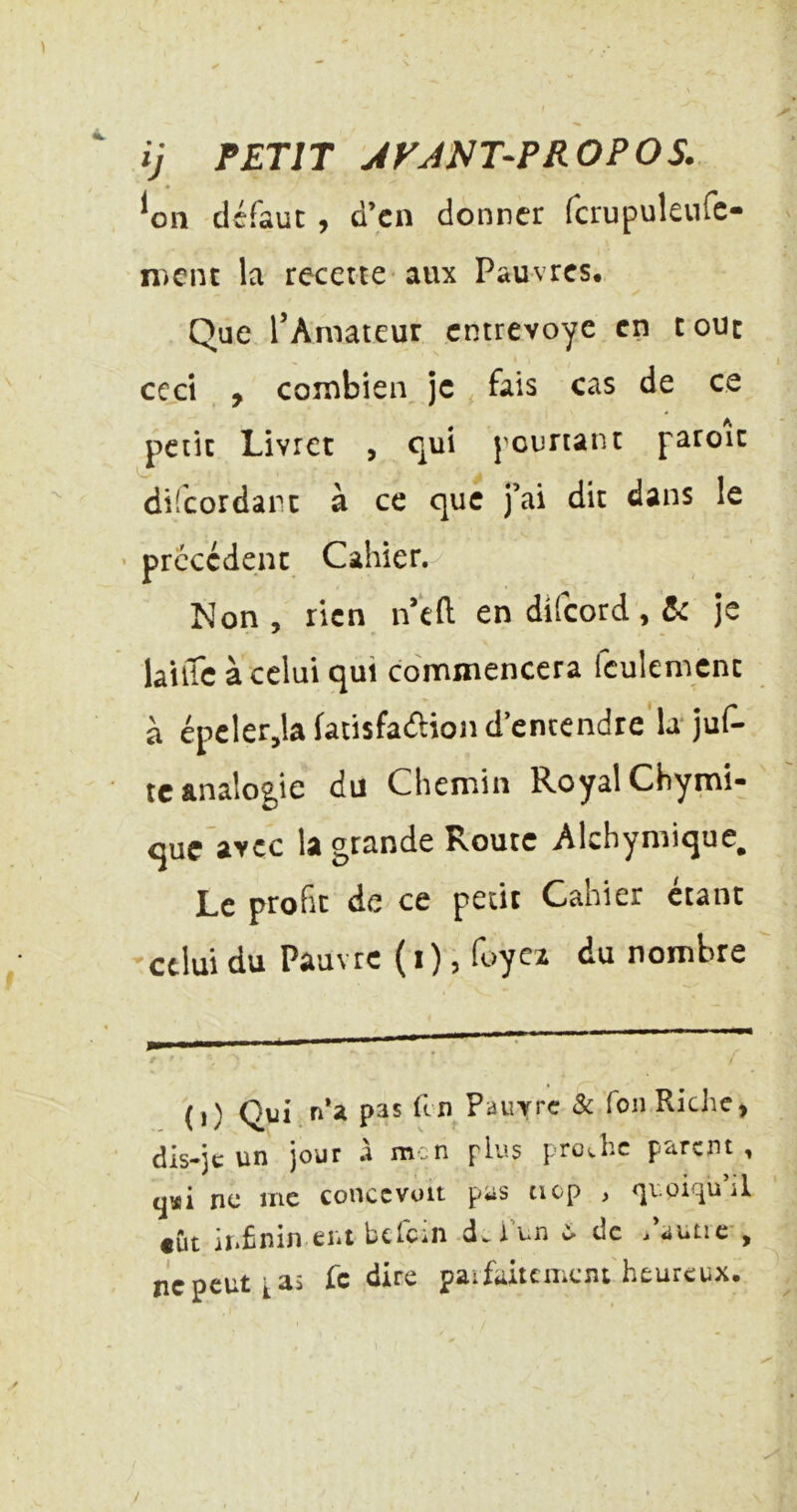 ij PETIT JFJNT-PROPOS. ^011 défaut, d’en donner fcrupuleufc- iDcnt la recette aux Pauvres, Que rArnateur entrevoye en tout ccjct , combien je fais cas de ce petit Livret , qui pourtant paroit difeordart à ce que j’ai dit dans le ■ precedent Cahier. Non, rien n*eft en difeord, je lailTe à celui qui commencera feulement à épeler,la facisfa(5i:ion d’entendre la* juf- te analogie du Chemin Royal Chymi- que avec la grande Route Alchymique^ Le profit de ce petit Cahier étant 'celui du Pauvre (1) 5 lc>ycz du nombre ( 1 ) Qui f^ Pauvre & Ton Riche, dis-jc un jour .1 m.n plus proJic parent, ne me conccvuit pas tiop , quoiqu’il tut iïiÊnin eut hcfciii d^iun de .autic , ne peut t as Te dire paifaitement heureux.