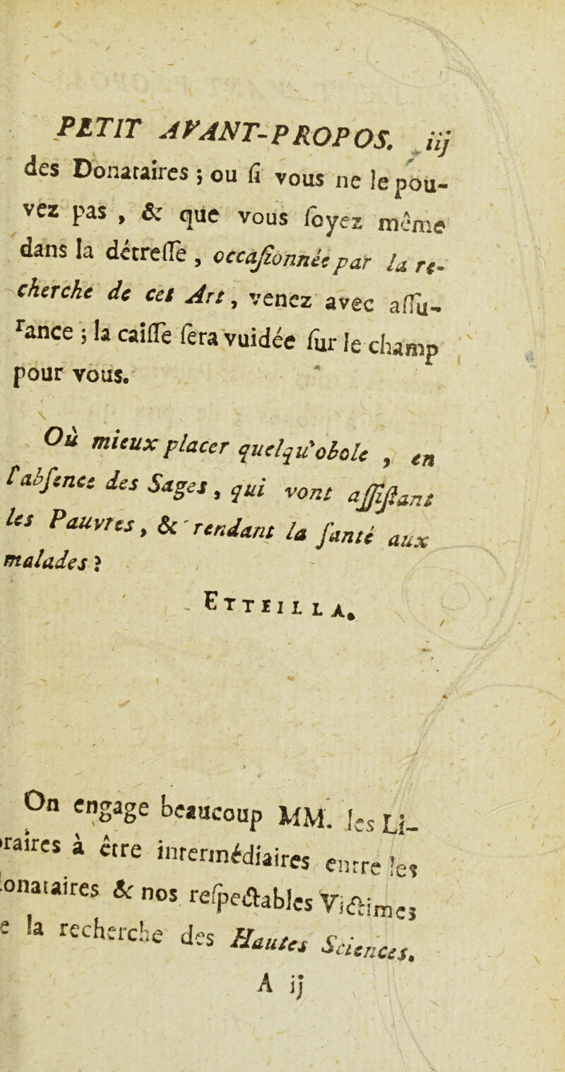 / P£TIT APANT-PROPOS. Jij des Donataires ; ou fi- vous ne le pou- vez pas , &• que vous foyez même 'dans la détrelTe , occajionnétpar U rt- cherche de cet Art , venez’avec afTu- ^ance 'î la caifTe fera vuidée fur le champ ; pour vous.' ' '' \ Où mieux placer quelqu'oèoU ,? ett Caèfenee des Sages, ^ui vont a£ip„s les Pauvres, Ik'rendant la famé aux fftûîades ? / V - Ettiii LA, V V ► • t On engage beaucoup Mm! ks Li- «îres à être intennédiaires emre les onataires & nos refpcaables e ia recherche des &utes Sciences.