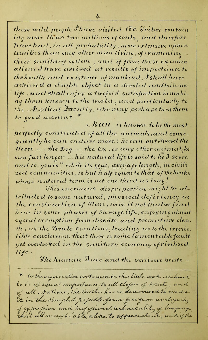 4- tjtose wileL jyccplc c^h rn/c visited t^C. sJm /><?<> , con tai h uio more tlieux two millions of soul* . cincl therefore It a ve h L*el, ni all pvoh a hi li ty, move ey.tcnsive oppm- Ltiih lies th an any other /nun liviuv , of ucetmeni nc — their sanitary systan -f and if from those eyia/nm Ctfioll * J>h cere a reived cut results of imp octemee-to fheheuith unci existence of nian/d nd ,J‘ slvall have, aelt tired et dotih/c object in ci devoted caedtoihonie t if 1 , unit ‘Shall enjoy ec t vrflfvl d satisfaction in malii- no them Itnown to the tVy-orlcl , and p a rt ictilarhj -to the .JUdiccd ^-acuity, vrho nitty perhaps turn them to o o o d acCouie t ^/loan is h nvwn lohdhe most perfectly constructed of cill the cinan als ,and Conse- quently he Can endure more he can out rh'avcl the Horse t/ie $>oo — the. thy. , or any other an inietldie Coin fast ton ocx~—ha) nutated life is send to he 3. Sc © re. and /o. years ’’ while its reed, covercioe length, in civile reel communities , is hut h cilf equal to that efthchruhs whose licdiiriil term is not one -third et S lono. ih/as enermeuS oil spro/o ovti oil inidd he at- tributed to some nut aval, phys iced deftciency ai the c oust o lie ti o / c of III cut, lave it not that we find him in some phases of Savage life, enjoyino almost equal cx-cmption front disease and premature cleu. th , us the '/brute Creations, leudiiio as tothe irixsis. tih/c conclusion -that there is Some Ian ten teehlcfaedt yet overlooked inthe Scenetary economy of Civthzecl life . Vhc h tiniaii Jluce and the various hrute — * OUtAa, L/rxy-C;). t1 (I (' oC. *•>< flAZ d- UrtndCi t.J (1. to U Cr^y C LfyUCOL ^ irrT.cure tc OL^- erf- Jo~C-C > (f^ } t i tJL' iAs4 Ley\_ (jCa- CX~ ZjO t VC/M_ oZxdl - CC cswe, lAsyt. oC L^/WL- OsZ. Z*- C-^C C c<- £*-j C ^ pZ-cdL uUU Orooyy U-fhflJorto i i*~*-d*