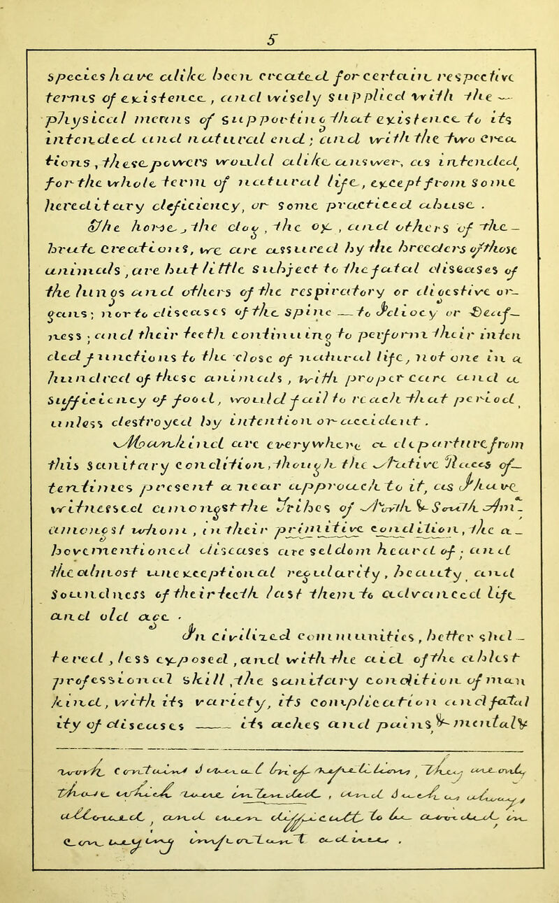 species h cl v-c celi/cc. bccic created for cettanc rcspeetwc tei'Tivs of cxi stence., unci wisely supplied with the pJiysiccil menus of ^upportino that existence, to its intended tiiicl nut lived end; unci wi t/i the two Ci'ca, tions, these,powers would cih/te, clteswer, ccs intended for the whole tevni of nett Lira l lif c,, except from S omc Jieved itcii'y deficiency, or Some practiced abcesc . of he hov-ie,jthe doc , the oy, , and others of the- brute Created is, wc cere cornered hy file breeders ofthose animals ,ctvc hut little subject to ihef cdcil diseases of t/ielunos cmcl others of the respiratory or eti ccstivc e»»-_ j J > . jj . *> gctiLS; nor to diseases of t/ie spine —to <scL eocy or -{)ecif— 7i.es s • cmcl their teeth coniinu inotc perform their inten decl f unctions to the close of natnred life, not one in cl hundred of these animals , brith proper-care coed ce Stiff ce ic ney of foo et, would f ail to re etch t-hcet period unless destroyed hy intention on accident. eyfio corc/t i nci cere every where, re de p art ui'Cfrom this sanitary condition,thou ^ lc the ^/tutivc Hlaas of~ t cretin tes present cniear approach to it, cts J*hu vc_ witnessed cane nystrhe ifrihes of ^7/1 Sr S crXd f/e ct}ri 1 _ i'l/ncncst iodium , tn their prim it ire cjnicl dioie, the ce _ hevementi oned diseases cue seldom heard of ■ and the almost unexceptional regularity , beauty cued S o unci ness of their teeth last themto udvcutcecl life ancl old cecc - * J'n drilled c<>»ii m unities , better shel — te red , less eyep osed , and with the ceccL ofthe ciblcst- yjvofesseoncel ahil/phe Sanitary condition of man hmct, with its variety, its Com.pl iccetion and faded dry cf diseases its aches ancl paiuS^- moiYaZV 'Iswtrt' fi Cerrotid^ J cu £ /ryx. ^ ^ <y IL~ C^J\r rL*4*-CAJL, latent- Cu* y Ct^^Cr-L^UL-OC, J fL'la-jC^'u oCc^^,-aL C. Ca^C^ c4<^C O^u. (» <y^K_ CTxSi. e^cTl Ct- U, .