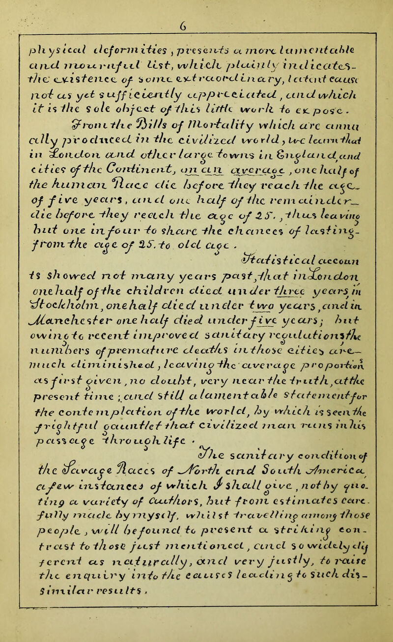 ph ysteal clcfonni-ti.es } presents a mot'c. lamentable card noournfiel list, which, plctirily intiicertcM- thc existence, of- bonze, ext record in ary, latent euuvi not as yd s tiff icLeJxtly up predated , and. which it is the Sole object of this lirtle worh to etc. pose.. &Fronct/xe ‘Trills of mortality which arc ctnna ccliy pvoelwceci in the civilized world ? Lvc Iccnnthai in oncton cond otJecr large towns in &?xylandcuul cities of file Continent j on ci n ctycrccoc , one half of the hum cm. <Sfl a c c die before they reach the of five years, and one half of the rent cein,cLcr~—. die before, -they reach the of 3.S. }thxc% leavino hnt one infoin' to s/tcerc the chances of Icxstiixo. from, the of Hb'.-to old clqc . ihcdistical exccoLin tS Showed not m-cuzy years pastf/ictt in^Lonclon onthedf ofthe children died an tier three ycarspn 'zftoc/c holm} one half cliccl tinder t wo years, and in a/hcenehcster one half died under five years; hut owinctc recent improved sanitary rconlutionifhe numbers of premature clacd/cS inthosc cities cine.— lunch diminished, Icciviuo the ccvevcioe proportion as first oiven , no cloabt, very near the truth,at the present time ,ccnd stilt a lament exh!« statement for the Conte mplcition ofthe World, by which i<j seaxthc jrlohtful oaxuxt/ef that Civilized man mins inhis t o J o . , p cis% cafe -t/xvouohhfc • efhe. sanxt ciry condition of the cfcxvace fleeces of ^d'ortlt cirxcl South cdmcnCcx. cl few instances of which J' shed/ oxvc , not hy yuo. ting cc variety of Cu.it/iovS, hut from estimates cure, fLilly made hymysilf, whilst t retire it t ny enn enj those people.} will be found to present cc stri/einj con- trast to those just mentioned , cind $ o wieldly dlj ferent as next urally, om cl very justly, to raise the enquiry in to t/ie C cl u f c ? Iccicli?1 g tc Such dis _ Siiixilet r results .