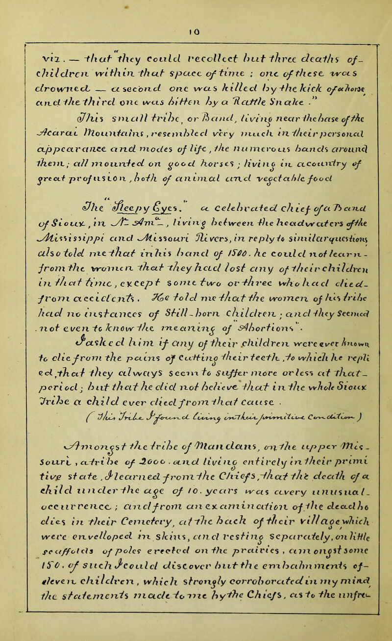 Viz . — -f/t«t they Could uccollcct hut til rcc deaths of- chilclrcn within that space of time : one of these, wees drowned. — cc second one was /tilled hythclcic/c ofethovse emdihethi rd one ivcis hitten hy a Rattle Unalie 0lias small tribe. or Jhcinit, living nearthcheise of the y/ccirctt llLoiintcihxs, I'estnxhled very much in their personal cep pc civet nee and modes of life , the numerous hands aroiinh them.; ci/l nxoixnted on good horses ; living in cicciiniry of ore cit proj « <dlic iffl copy ij ye s. a Celehvcited chief cfciTbcaxci of Sieve*-, in _/fc s4m°L-, living he tween the lx eadvv citcrs of the ^Atississippi and ^Missouri fix vers, in re ply to similar questions also told nxethat inhis hand of 1500. he could ix of /earn. - fromthc women -that they hccel lost ciny of the ir children in th cd tznic , CY-Cep t s ometwo orthvee wltolxcicl cliect- fvom cxccictcixts . told me that the women of his tnhc had no instances of Still-born children • and they Seemed .not even tc know the meaning of s4hortions ■ if ash c cl h ini if any of their .children w'ere«i/-«,r An*i»n to die from the pains °r Cutting their teeth. ,to which he ixpll cdplxcit they edwCtyS sccnxto suffer more orlcss cit that- period• h nt that he clicl not believe. that inthc whole Sioiuc fuhe a child ever cliecl from that cause f tJu^t i/n L u f. * 1- cl twerxj cyyCl Jut*- /wcm. flc. i—t Cc-^f. J moneys t thctmhe of titan clcins . mithe upper llXts- SoLiri. , cotxi he of 3ooo . and living entirely intheir prime tii/fi st cite ,<f learned, fromthc Chtcfs.that th’e death cf ce child anclcr the age of /o. years was ctvery iinusuci l. occurrence. ; cnzcl from an deamination of flic cleo-dho clic. s in their Cemetery afthchcich of their villCioewhiclx were cnvellopcd in shins, cm cl resting Separately.onliHle souffolels of poles erected on the prciivtcs , enn oncst sonic 15 C . of such J'coulcl discover hut th e emhcihnments of- eleven, children , which strongly Corroborated in niy mincl die statements muclctonic by the Chiefs, asto the nnfre--
