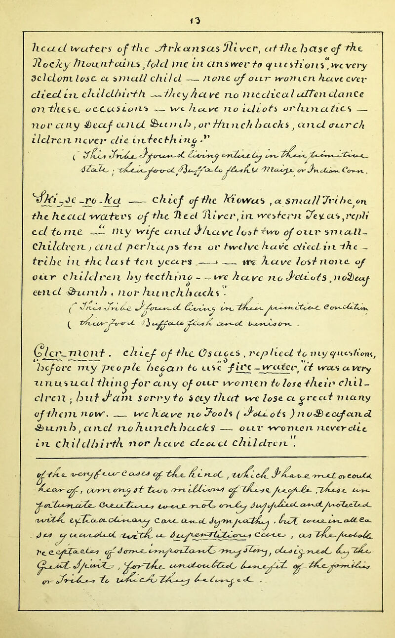 n head waters of the dfrkoensas ‘Jllvcr, at the helse of the Tlochy JllounfcciiLs fold me in answer to cfucstions^wcvcry dclclom. lose, cl small chi/cL — none uj oar women have ever died tie chilclhii't/i —they have no medical attendance on thes C. ucCdS cons — we have no idiots or Inn cl tics — nor an y Sheaf and Fanils , or Hn nch hccc/ts and car eh ilclrciz neve?’ die actccth mo ■ ( If fhsl ifyod-L- rfoC fdrdn.y ontooC Cy ly^x. err k. C O'v-'VV yfki yJC ~ro - kct —— chief of the kiowas ,ci small Jnheon. the head waters of the heel Hirer, in western tte sl as ,re/>H ccltonic —- my wife cincl d have lost two of oar small - Chilclrc n > and perhaps ten or twelve hare c/icciin ~thc _ trihe in the last ten years * — vt-e have lost none oj nr children hytecthino — we heave no detects nofycixf- d 7 J VLL ctttcl &~Lcni/) f nor hunchbacks • ^ \3n~-«J re Ir-fL -^(TLAore-<jL s. ^ ' ^ y 3 et^ljC*~Co/%. CjC+^-cC •/ Ctc*r-C. (?cn^-dCct^e*. (olcv-TlX cilt . eh Lef of the OsciccS , replied to viy questions, hefove niy people hcocin to asc jii'e - water, it wees a very -unusual thino for any of oar women to lose their chil- dren ; hilt J am sorry to Secy that we lose, a great many ojihem now. -— we have no ftools ( deCuots ) noth eccfcncd ■Sbumls , cmcl jlo h nnch hades — o ax- -women never elec in chilclhirth nor have dead cluldrcn . ^ve/fy jf c cd t'd.e fee yecC. , ^ g ( ^ cooC^e £a.Cor- eft, CL/WL cryj jt <rn tdddrwf crf^~ljL*~<te- f<a<y/dh. pihda-i. L^-yx. ftnTh^reccfe— Vv-aJL- 'recrf, odf^ JoffddcC ruvCld. eydfouo^ cdy%.<XA-y c car col.oC JyTt.jadfhj • hdd, o**~ <OC <£<*_ J ts) y awiwUoC 'adrehL ^ , ols) foL^Oafe. ?’ce cyda-C-dy] op Jerryae isryy’ard.cai^stjt JZf^ f od^ cy yxaed tihj ~S/ee , '^^tndd-c. i^yt^jLtrot-fddy ayi oi~ to idd- Oxj e. <X_ .