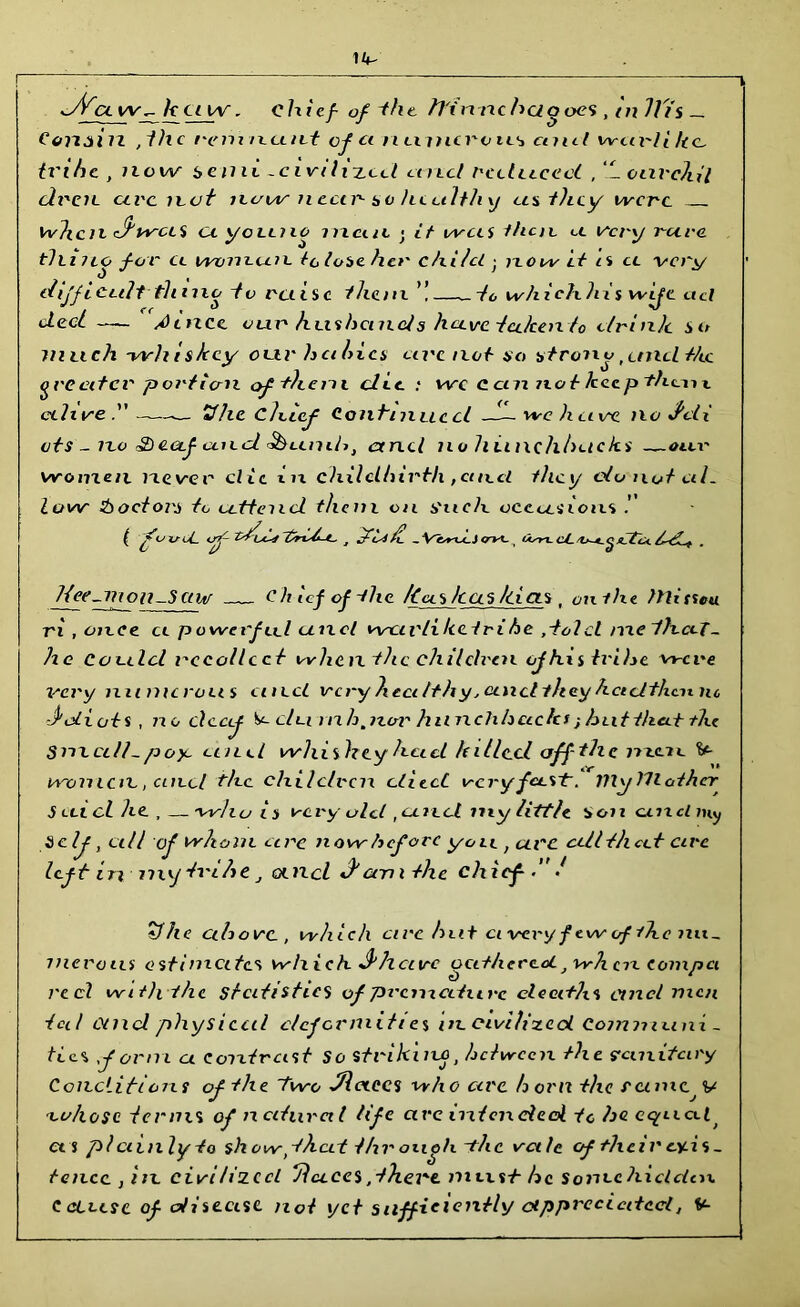 cl w. k ctw. chief- of-the iTimxchaooes, tnlli's— Corigin ,1hc vein ncint cf ci numcroiLs cunt iveu'/i he, tx'ihc , now 6eiiit -civilized and reduced , ‘1 onvehil dt'cn arc n.ot iu/w nectr so heedthy as they were when e/wetS ct yoLino meat < it was then, a very reeve tin no for a woneem to lose her chi/cl • now it n cc very difficult-thtno tv raise them ’! ~to whichhis wife ctcl decl AUncc our husbands heeve tedeento clrinlc so much -whiskey our hcihics arc not so strony t unci-Me greater port icm of them die : we cem not keep tho-nx alive.” ’She chief Continued —1— we h avc no J'eti cts - no Sheetf cued Sbumh, ctncl no hiinchhucks —am' women never clic in childbirth ,and they do not al- low Poetoi'S to attend them on Such occasions ( fuxrU- of tsd-C M ifdii - Vwtij<rvt- cj_xjtc*. . Heemtou-Setw Ch icf of the /ins has Idas . on lilt Misseu. ri , once ct powerfccl unci wciv/i ketvi be ,tolcl mclhcej- he Could I'ccollcci whenthe children ojfas tvihe were very numerous unci very healthy ,and they hcidthcn nc -ddiuts , no deaf du rnhpzor hiinchhctcks ; hut that the Snxcdh poyc and whiskey had hilled off the nzac 1*- woincn., cuul the children died very fast:. JHyUlother Sect cl he , — who is very old ,and my little son unci my Self, all of whom arc now before yoic , cu'C cell tiled cire left innxy tx'ihc, and dam the chief-/ tfhe above , which arc hut civci'y f tw of the nu- merous estimates which dhenre Gathered, when compel red with the statistics of premature deaths ctncl men tail and physical deformities in. civilized Communi- ties form a contrast So striking, between the ffcmitcny Conditions of the 1Wo //laces who arc horn the rciniyv 'lo/iosc terms of natural life arc intended t c foe equal, cts piciinlyto show th at t/xr oity/i-the vale of their cyds - tencc , in civi hzeci HI aces,there must- he Som-chidclcn. Cctctfe of disease not yet sufficiently appreciatedt V-