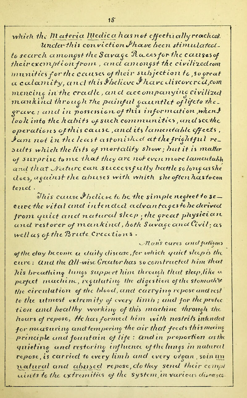 i«r ■which the m uteri a l\lcclicci has not effeclu ctHy reached. Unclcrthis corevLctioinPhou/e been shinaUaYecl_ to search amongst the Scurette Jl we.es for the ccLU^<i,sof their cseem/it i oil from , cincl cmi ongst the. eii/i Ji’zccLeom m unities fertile causa of their subjection to ,So great a cctl am thy, ci net this fihehusc ^ have di stove re d,com noencinc in the cradle, and accompanying civilizecl mankind through The pciinfal ocaintlc.tr oflifeio the- grave ; a>ld in posscssioieof this inf ornicition ,when} IcroJl into the habits of such communities, and seethe operation b of this cans c ,cincl its lanientcihic effects , jiccm not in the least astonished at thefrightful re- sults which the lists of mortality show; hut it is matter of Snvprisc to me ihoct they civc not-even more lanicutceh^ and that di'atiir c can .s accessf u tty battle so long as she elceSj against- the abuses with which sheoftenhustocon tenet . ^fhis Ceiiesc J'belie a to be the si niptc necltct to se — envethe vital cincl i ulc nclccl uclvanbcipcsle he derived, from cjuict and natural sleep f he orccit physician, and rest over of mankind, both Suva.ee and Civil• as well as of the To Vide Creations - allaits cures a n tf futile to of the day become a daily disease,for which i/uict shop is the cure; Ct net the (til-wise Greater has so constructed him that tils hrocitUiny lungs Support him ihroach tllut slecpjike <-<- perfect muc/u rie} regulating the digestion ofdu stoiiuichV tin circulation of the blood, unci carrying repose and rest to the utmost tndrem ity of every limb ; and for the protec ticn unci healthy working of this machine through the hours cf repose., f/c has formed him with nostrils intended for meets urine cu icltemperino the air that feeds this moving principle and fountain of life : Cincl tn proportion cisthe e/ilietino and restoring influence of the limes in natural repose, is carried tc every limb and every oroan , so in ixn seed lived and abuse cl repose f clo they send their ccinpi ciints tc the extremities of the System in various ctiipc/.scz