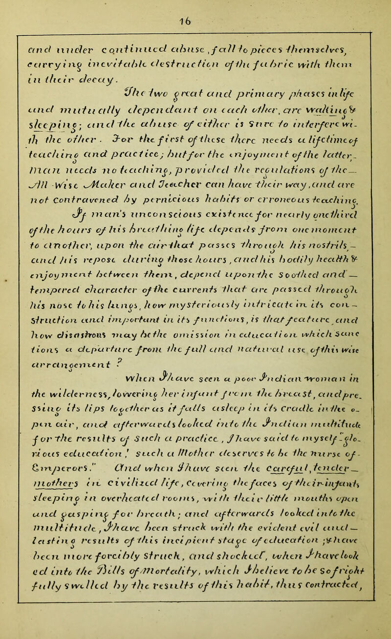 cm el nuclei- c outinucd cibuse ,f all to pieces thcnisdves, currying inevitable destruc t ten of the f a brie with them l u t/icir decay . if he two great a net primary phenes in fife tinet matu ally dependant on cadi other, arc waliuic^ sleeping; and ihc abuse of either ts Sure to interfere wi. fh the oilier. 3-or the ft rst of these there needs cilifctimcof tecic/iino cinei practice j hut for the enjoyment of the latter_ man needs no tecichine, provided the regulations if the — dill Wise dHcdiev ctncl Ueeechcv can have -their way,and are not Contravened hy pernicious habits or erroneous te etc/line, <J*f man's unconscious existence for nearly one third of the hoars of his breed It ino life depends from one moment to clnother, upon the enrihert passes -through his nostrils,— and his repose during those hours , ctncl his hodily hcciith It enjoy me rit be twee n them , depend uponihe Soerfheci cnid — tempered character of the currents that are passed throuob. his nose to his lungs, how mysteriously intricate in. its eon. ~ Stradien and important in its functions, is t/icit feature ctncl how discishon% may be the omission m cctucai i on which seme i ions a departure from the full tend natural use of this wise O cir rent cement • when if have seen a pea- fndi cm 'Vromci n in the wi/c/erncss,lowering her inf nut from the breast, ctncl pre. Ssino its tips together as it falls asleep in its cradle in the o_ pm air, cinof afterwards looked into the J'ndiim muhliucU j or-the results of Sack a practice , fhuve said to myself -glo- rious education / such u Mother deserves to he the nurse cf- GmperorS Ctncl when jhuve seen the Cctrcfu l, lender — mothers in civilized life, Ccocring the faces cf-t/icir-infeints sleeping in overheated rooms, -vvi tti the i r tittle mouths open and gasping for hrea tli; ancl afterwards /called in/othc multitude., J'htevc been struck with the evident evil and — Icistino results of this itici pient stage of education hctvc been more fovethly Struck, ctncl shoc/cecf, ovhen J'heivc holt C d into the jhiHs of .mortality, which fbchcvt to be Sofreoht fully Swelled by the Vesidts of this habit, thus Contracted,