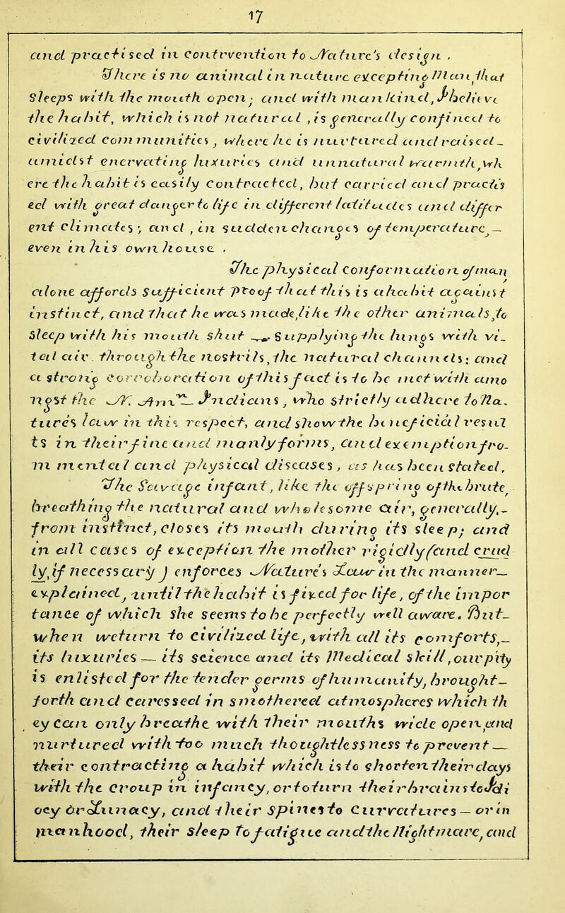 cinci pvacti seel m contrvention to dYcdlire's l ies ion , 1 o £7here i s no animal in nature eSLccptino Ulcmthui Sleeps with the mouth open• cinct with mate Icincl ^he/iivi th c h a hit, wh i eh is n ot natural , is generally confii icct to civi/iiccL communities} where he is nurtured and raised _ amidst enervating luxuries unci unnatural weernithfwh erethc licihit is ccesily contracted, hut carried cute/ pruefis eel with great danger to lif c in different ledit cedes and differ ent cli mates cend , in sudclcic chances of tempered urc^ — even in his own house . Vhc physical Conformedio re <ftncoi\ Client affords Sufficient proof th eel this is cihcehit cecaenst instinct, and that he wees made lihe the other animals fc Sleep with his mouth shut S applying -the hinos with v/_ tal cue through the nostrils pile natural channels-, and ci strong eorrchorciti on of this feed is to he met with cinio Host the ^/lr, dhix*^- y-nclicens, who strictly adhere tofla., hires icti/v ni this respect, cuxcl show the hencficictl vend ts in their fine and manly forms, duel exemption fro. m mental cere cl physical diseases, us has been stated, Vhc Savcege infant, like the offspring ofthehrute/ breathing the natural ctucl whohsome air, generally,- from instinct, closes its mouth dun no its sleep,- and c t 0 ' ' in all eases of except! cm -/he mother'' rigidly feme! cruel If,if necessary J enforces ^A'cetuve's thaur inthi manner_ <Lv.pl ainoct/'until the hcihit is fixed for life, of the impor temee of which she seems to he perfect! y well awcti'e. fbnt- when we turn to civihxeci life,-cvith all its eomforts,- its luxuries— its science cmcl its Wedical SleiU,oilVpity is enlisted for the tender oerms of hu muiuty, hrouoht- forth cinci caressed in smothered atmospheres which th ey can. only hreathc wit/i their mouths wide open cmcl mi rtured with~too much thoughtless ness to prevent their contracting a ha hi/ wh i eh is to shorten their clays With the Cl'oup in inf cm ey, or tot urn theirhvciinsieJeii ocy ProCiinacy, cmcl their spiiits to Curv'd! vires — or in manhood, their s/eep tofatigue cmdthe nightmare,cinc[