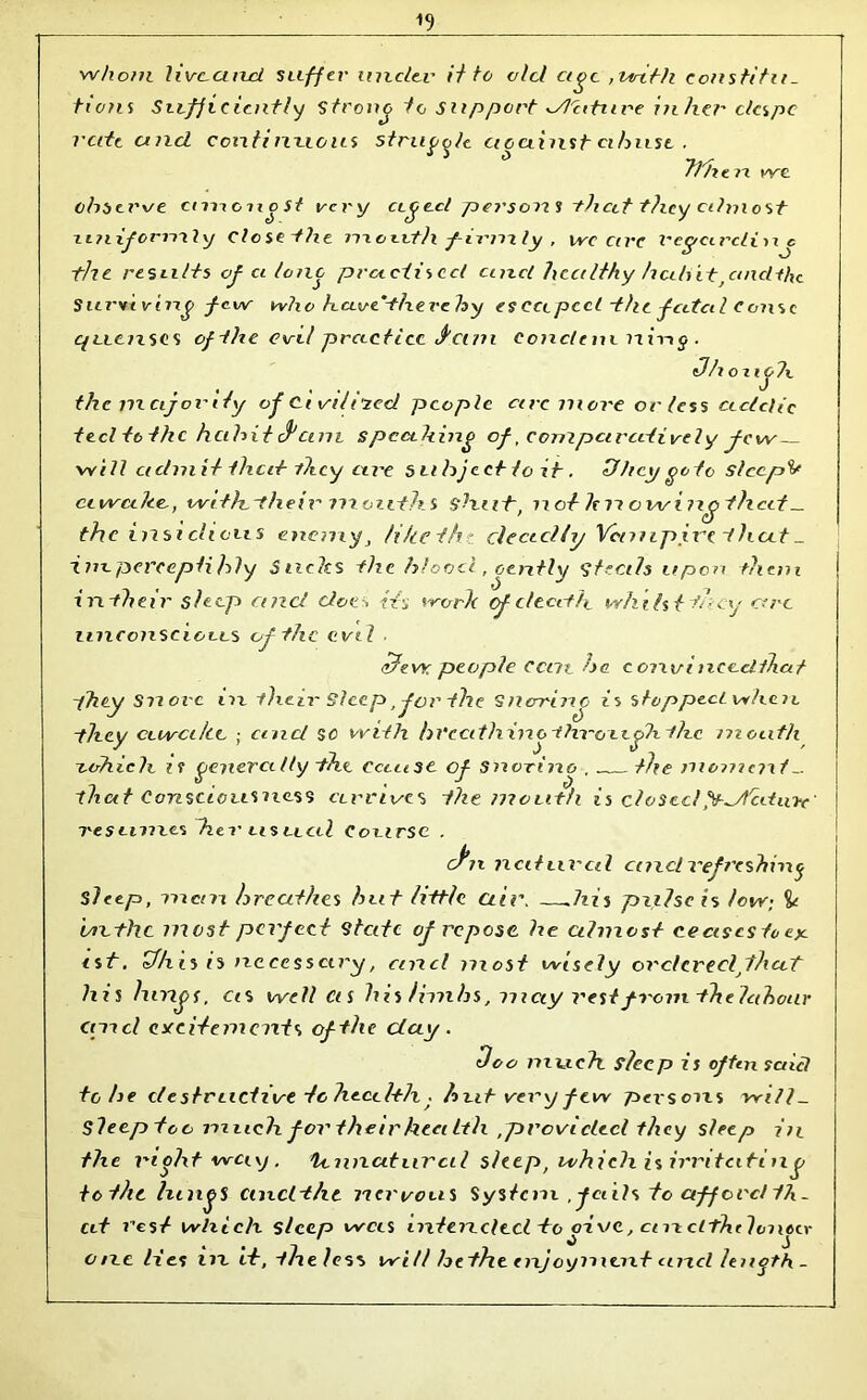 ^9 whom livccincl suffer under it to old age ,with constitu- tions Sufficiently strong ie support dl'citure in her despe rate ancl continuous strucole ctouinsh abuse . 1 d ~M/i fine n we observe cimoiio St very aged persons that they almost xiniforml y Close the month /-irmly , wcccrc reyccrcliixj the results of ci lone practised ancl healthy habitfancltke Surviving few who have tlxex'eb y es ecc peel the fatal c onsc quen ses of the evil practice vci/u eonctem rtiiig . Oh o x igh thc major ify of Ct vilitecl people arc more or less acidic ted to the habit 0am s p cubing of, comparatively few will admit that they are subject to it. St bey goto steeple ctwcilec, withtheir months shut, nofltn owing) that _ the insidious enemy, tike the deadly Vanipive that _ imperceptibly Slides the blood, gently steals upon them in their sleep and does Hi work cf death whilst thy arc unconscious of the evil . chew people cent ha conviiieecUhat they Snore in their Sleep, for the Snerrinc is stopped when they awake ; and sc with hI'ecith ino throexglx the mouth rohich ii generally the cause of snorino , „ the moment - that Consciousness arrives the mouth is closedydtcdxnc res umes hex' us rial Course . cJ'n natural cind refreshing sleep, mem breathes hut little air. —.his pulse is low; dr the most perfect state of repose, he almost cecisesicey. ist. Phis is necessary, and most wisely ordered that his lungs, CiS well Cis his limbs, may rest from the labour and cyeitements of the day . «Too much sleep is often said to be destructive to health . but very few persons will- Sleep too much for their health ,provided they sleep in the moht way , tcnnaturcil sleep, which is irritating totlit lungs ciixcltht nervous System ,-fails to afford th- at rest which sleep was intended to give, cm clThtlongcr one lies in it, the less will hethe enjoyment ancl length _