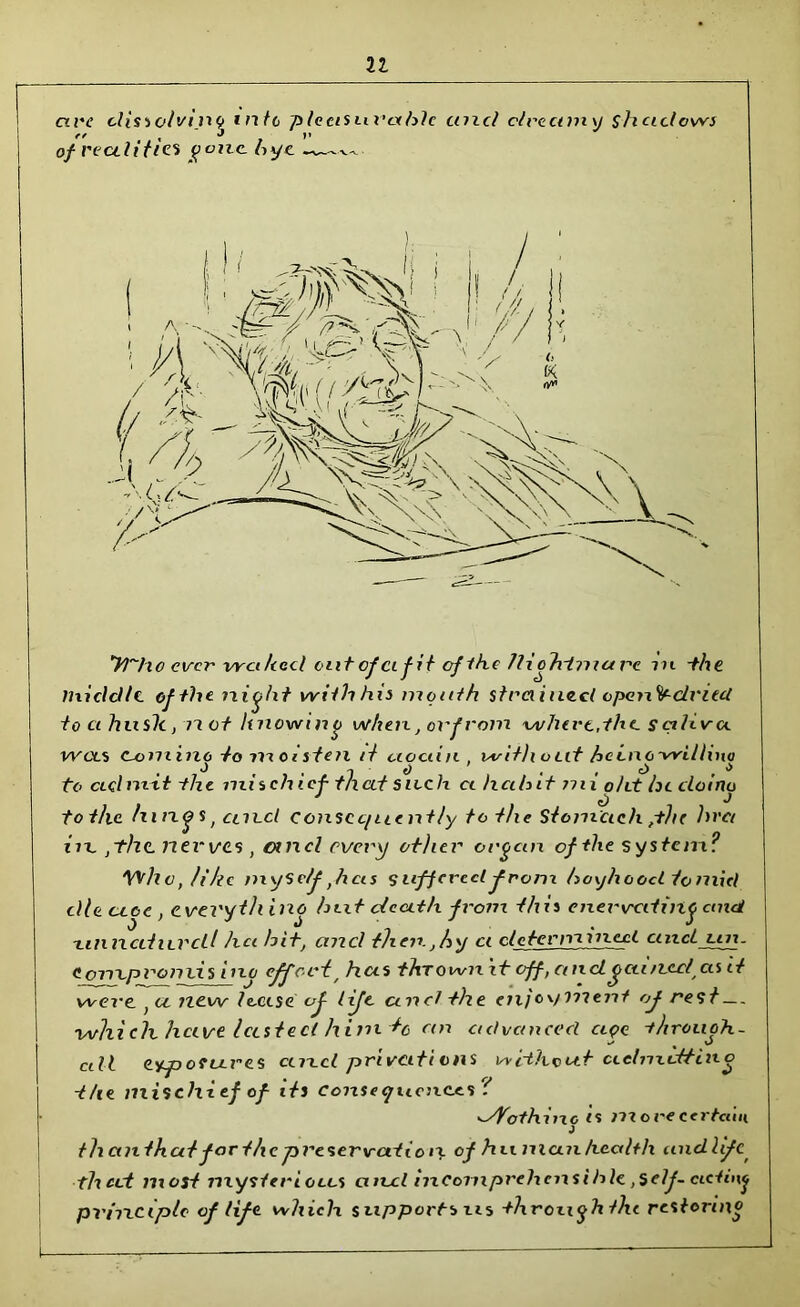 u are dissolving into pleasurable and dreamy shadows ff , J • |» of realities gone hyc ~v—^ yi-ho ever waked out of a fit of ike /liohimare n t -the middle, of the. night with his month strained open^driecl to ct hush, 77 ct knowing when, orfrom where,the. s cilivct wets C-ommo to moisten it aociin , without hcinc-willino o , o . , o , s to admit the mischief that such ct halnt nu oht he cloino tot/ic hing s, ctn.cl consequently to the Stomach ,-the hr a ire .the newes , ancl every ot)icr organ of the system? Who, ft he mySe/f ,hcis suffered from boyhood loniicl dleu.ee, everyth ing hut death from this enervating and -tinned urcU hci hit, and then, .by ct determined ctncl Lin. contpromis ino effcci> has thrown it off, a netgained as it were } a new louse of lifc and the enjoyment of rest which hctve lasted him to cm advanced clqc -t/irouoh- U t v) all exposures cmcl private vns without ciehndtino the nxischief of its conseyuenees t <dVothing is more certain theinthat for the preservation of human health midlife, that most mysterious and incomprehensible. .Self-acting px'ixxciple of life which supportsus through the restoring