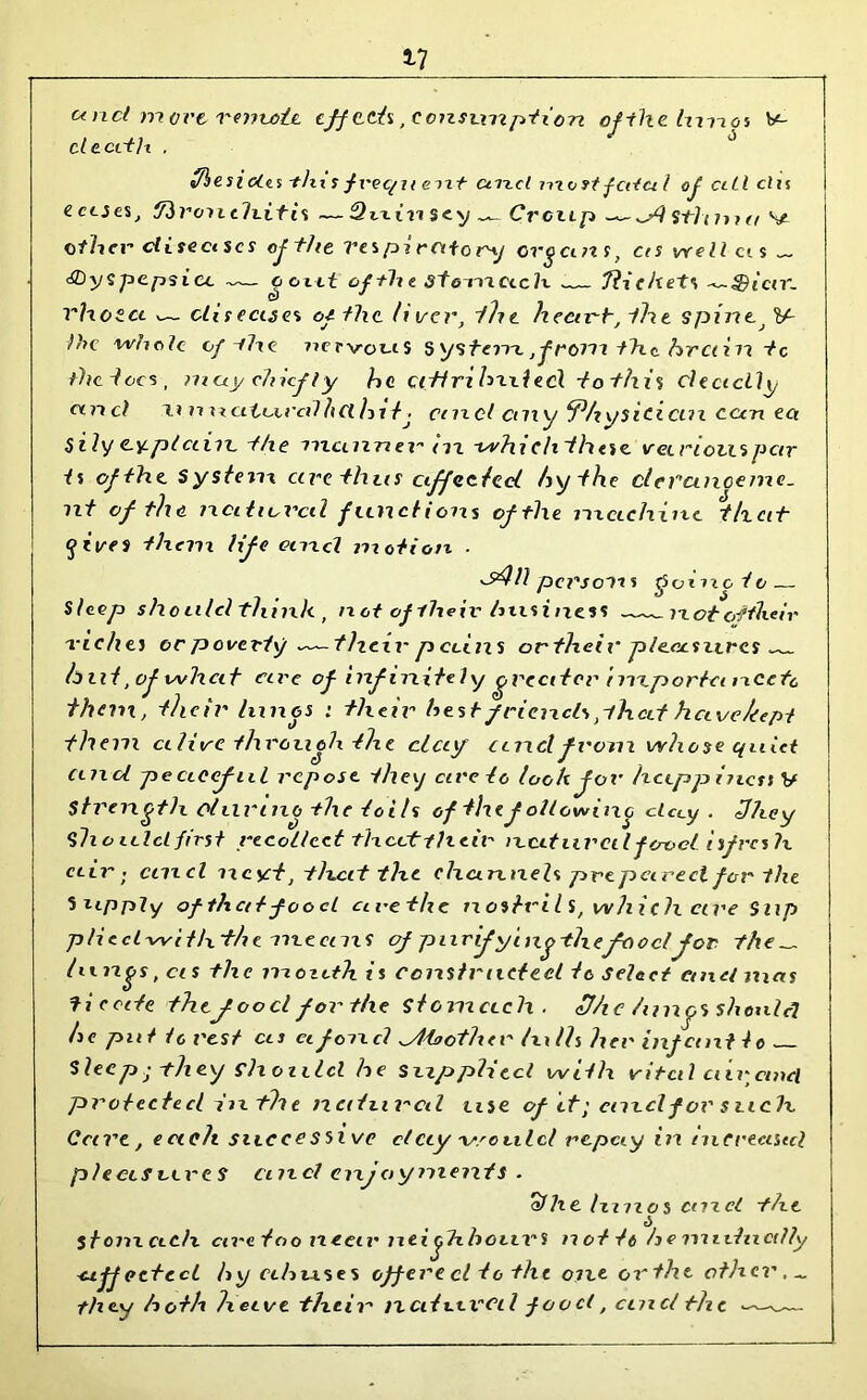 17 unci more remote cjfttis .consumption oftlielurios V- deed It . «Ties i cits -tin s frec/i t eixt artel most fcitu l of cill cl is ectseSj tfironth.itis — Quin sey Croup --sp) sW< 7»?^ V ether diseases of the Ves pi rettery organ s, ces well ct s ~ thyspepsicc octet of the stomach — Tliehet rhos.ee v— diseases of the liver, the heart, the spine, V~ }}>c whole of-the 77ervcus System., from the. hr ctin tc the iocs, may chief ly he cittri h'Ll ted to this deadly unci ~u n natural It Cl hi tj ctnd any 5?hysicicin cun ect sily e-y.pt ciiii, the manner m -whichthese vet notes pen- is ofthe System ctre thus affected by the clerctnceinc. nt of the natiuvcd functions of the machine that gives them life and motion ■ *sdll per soli s goineio— Sleep she nlcl think , not of their business nototikeir riches or poverty —— then- p coins or their pleasures hut, of whcit are ofinfinitely greater inxportci txcefo than, their limes : their hest friends ,-lha.t have kept them alive through the clay andfrom whose quiet and pc aecful repose they arc to look for hetpp inct t V Strength olurino the toils of the following clccy . 3hey Should first recollect theettheir natural food isfres h air ; ctncl ncyt, t licit the channels prepared for the Supply of that food a re the nostrils, which are Sup p/iecl-with the means ofpiirifyingthefoocljor. the „ lungs, cis the moxdh is constructed tc select cmcl mas tie ate thef oo cl for the Stomach . fj/ic lungs should he put to rest us afoncl aita other lulls her inf cent l e Sleep; -they should he Supplied with vi ted air cmcl protected in th e natural use of tf; cmcl for such. Care, ecielt successivc clcty issculcl repay in increased pleasures cmcl enjoyments . a/he Ixuzos cm el the stomach are too neat' neighbours not it be midncdly affected by abuses off ere cl to the one orthe other. ~ they both hetve their nciturcd food, cuxcl the ——