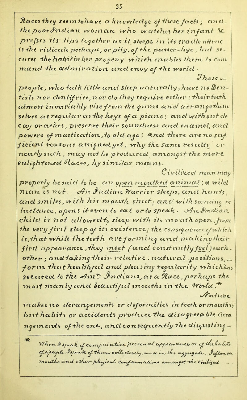 31 ci cci t h <y 5 eenx tohave a hnowl eel je oj th-ere-jaets • cmcl_ -the poor (fuel i an vyonictn, who w ectch.cz her i njcmt V- pvejscs its Zips together as it sleeps in j/s cradle aHvac tsthe rieliczile. perhaps, orpity, oj the passer-hye , h ni se- cures the habit nr her progeny whieli enables them to Corn maucl the o/clmiratioix cmcl envy oj -the world ■ 3fhesc people, who talk tittle cmcl sleep naturally, have no£)en- tisTs nor clentijri ce,n or clo they reyiuve cithei'; -their teeth almost inxsciricihly risc jrom the ynnxs cmcl ctrrem octhmi S elves as regular cis -the keys of a piano-, cmcl with out cle Cccy or etches, preserve their soundness cmcl enamel, cmcl powers oj mast iced ion. ,tc olcl eige.'. aixcl there aveixosuj ficxent reasons assigned yet, why the. Same results^ or nearly sitch , may not he produced amongst -the more, enlightened 3lu.c<w, hy s i nxilctr means. Civilised nxcamxay properly he said to he cnx open mouthed cmtnxal; a wilcl Vxcnx i5 not. dhx S’nclicm trarriox' sleeps, ccixel hunts, ctixcl smiles, with his m o cut It shut, cuxd with scexnhie re luetcin ce., opens it- exseixte eat orto spea.lt . o/jxtJhrnclicm chxlcl is not ulloweclto sleep with its m o at h open from the very first sleep <f its exetsierxee.-, -the. Consequence of which is ,ih at -while the teeth are j ormiixg ccxxcl lixciIcing their first appearance, ,-they meet jancl constantly jeeljecich. other ; cnxel tufting 3heir relative , natural po sition s,__ f ovnx that heali/if til cencl pleas ing regularity whit Alien SeexiveoC to the dhxi^L J^nncliornSj ccs a 3la.ee., perheeps the most manly cnx cl hectcitiful mouths in-th-e, ‘trin-ioC 1* afrcd uve. nicike%no c/ercmgcmexits or clejornx.itits /n teeth ornxoiiTtiS; hut habits or accident') px'oclxxce.-thjL alisoigvceeihle clcra ngeine. nds ojthe one-, and c onseqxxeritly xhe clxsgusinxo _ yfk «~n- S' df\t cl. I O^Lol^Ac^v£l., of 'uljhsZz. o^. 'tb.osyxses C CC^C/t-C^ , Usvx. <U- <s*n> -cl e <xX*^ . xdtee. YY\ o Ce1x.cZ Cl'h-*sv~ cds Gsvxre p/xt. C e oZ •