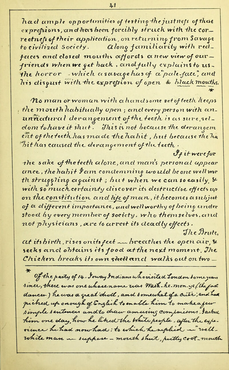 Ixctd ctnxple op p orhnxities of te stixx o-the put llefs offline cxprcjiiom, and htx'i beexx -forcibly stvu.ch with the Cov— rtetnefs of their application, on rthimuio fro m Savage to civiUnecl Society. Ctlong familiarity with reel_ f-ciccs ancl closed snouihs affords ci n ew view of our — fi~iesxds when we get back. , cinolfully evplaiixS to as - the. horror which ci s ccv-ctge Iras of- cop celt-face cincl his disgust w ? tlx -th. e, (Lyprejji oil of op ax &> hi cock inoxcths. Hr '7*1 o mcen or woman with ci hci ncl so me set of teeth h ecps the mouth habitually open ; enxcl every persoxx with cen_ unftciluvci l clevcux^cnant of t?xt_ teeth is as snrepel- clom fohave it shut . iflilS IS because the olercuxoem tut of the teeth has made •f/xtlxcthvt > hut because tfxehc. hit hen Caused th t_ dercaxgenx ent of the. t eeth • *>/•> were for -the. 5 cihe. oftlxeteethciloricpmclx-ncnxs personal uppear cnxce, , thehahit tycinx c ondenxxxisxo va-oxcLcl he one well wor , , () til struofixxg against hat when we can So euusilyi V- wi th S o much certainty discover its destructive- effect's zip oxx th.c Constitution, a n cl life of nxcm , it becomes a snbjat of Ci cliff event importance., ancl well worthy of being under stood bxj every inenxher of Society. w ho th enx selves, enxcl not physicians , oeve to arrest its deadly effects . $he finite, ett its birth . vises onitsfeel hveecthes the opeix aivj V seeks and obtains its food octtlxe ixcyd moment-, fhe. Chickerx breaks its own ^h-eit <xncl walks oat on two — Off-the peuyty of /if.. fe-usOuj S’n.oll OUv) vtdtc^/LCL ^(yyi-OLtrvxy &o»u-^ta^v) 4 i/risCKsy -t^f-4/Lt. Vv~c*si crv'-£~ 7^^ <)rodi. be - rn (nx-y € cLcu+<JZJtA~ J $JL. VCrOUi CL ysut^ojt- , COn-ct- A (TT^xJLCa/^jdJL <£-<*- CnJ*3*. Z-' j Qsrx+t '£**i /) tsy-yx^'vJjL' A C4-syt~oL~Lcr oh*CL*tAS- Ck^*A--4XSi C+x<j CLfi/tlcL ybsyrx* cry^L. £-4— j - fr\.L+*.^AS <£-gi~qC <tx<r~u*j-~£-Gt~c/Lp / ~^~o ’■*»«•■ Vis-e.__ Isi/b L/CjL* ‘kVLCusVt. wv-~— — >KZ,crZ-<^'^L A /C*-CJ C? Q-d-t^. 'll l (TlaXCi-
