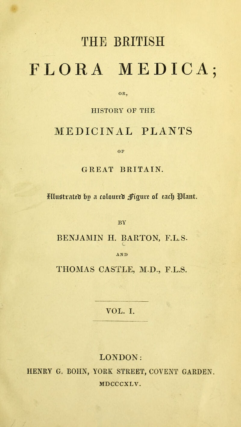 THE BRITISH FLORA MEDICA; OR, HISTORY OF THE MEDICINAL PLANTS OF GREAT BRITAIN. RluStratrtJ by a colotircti Jftguvc of cad) $Iant. BY BENJAMIN H. BARTON, F.L.S- c AND THOMAS CASTLE, M.D., F.L.S. VOL. I. LONDON: HENRY G. ROIIN, YORK STREET, COVENT GARDEN. MDCCCXLV.