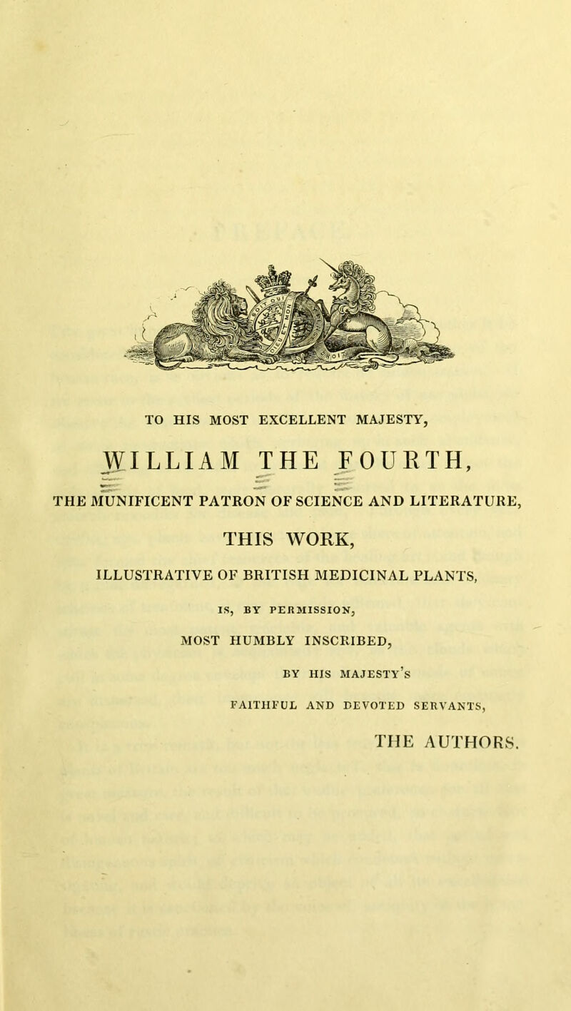 TO HIS MOST EXCELLENT MAJESTY, WILLIAM THE FOURTH, THE MUNIFICENT PATRON OF SCIENCE AND LITERATURE, THIS WORK, ILLUSTRATIVE OF BRITISH MEDICINAL PLANTS, IS, BY PERMISSION, MOST HUMBLY INSCRIBED, BY HIS MAJESTY’S FAITHFUL AND DEVOTED SERVANTS, THE AUTHORS.