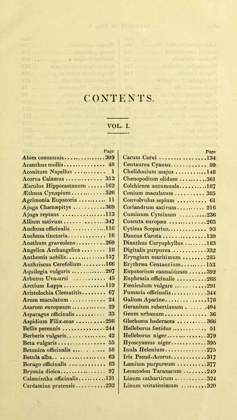 CONTENTS. VOL. I. Page Abies communis 309 Acanthus mollis 48 Aconitum Napellus 1 Acorus Calamus 313 JEsculus Hippocastanum 102 .Ethusa Cynapium 320 Agrimonia Eupatoria 11 Ajuga Chamaepitys 309 Ajuga reptans 113 Allium sativum 347 Anchusa officinalis 110 Anchusa tinctoria 10 Anethum graveolens 200 Angelica Archangelica 18 Anthemis nobilis 157 Anthriscus Cerefolium 100 Aquilegia vulgaris 207 Arbutus Uva-ursi 45 Arctium Lappa 119 Aristolochia Clematitis 67 Arum maculatum 24 Asarum europseum 29 Asparagus officinalis 33 Aspidium Filix-mas 298 Beilis perennis 244 Berberis vulgaris 42 Beta vulgaris 55 Betonica officinalis 58 Betula alba 63 Borago officinalis 83 Bryonia dioica 97 Calamintha officinalis 131 C’ardamine pratensis 232 Page Carum Carui 134 Centaurea Cyanus 80 Chelidonium majus 148 Chenopodium olidum 361 Colchicum autumnale 187 Conium maculatum 385 Convolvulus sepium 61 Coriandrum sativum 216 Cuminum Cyminum 230 Cuscuta europaea 263 Cytisus Scoparius 93 Daucus Carota 139 Dianthus Caryophyllus 183 Digitalis purpurea 332 Eryngium maritimum 285 Erythrsea Centaurium 153 Eupatorium cannabinum 392 Euphrasia officinalis 288 Foeniculum vulgare 291 Fumaria officinalis 344 Galium Aparine 178 Geranium robertianum 404 Geum urbanum 36 Glechoma hederacea 360 Helleborus foetidus 51 Helleborus niger 379 Hyoscyamus niger 395 Inula Helenium 275 Iris Pseud-Acorus 317 Lamium purpureum 377 Leontodon Taraxacum 249 Linum catharticum 324 Linum usitatissimum 320