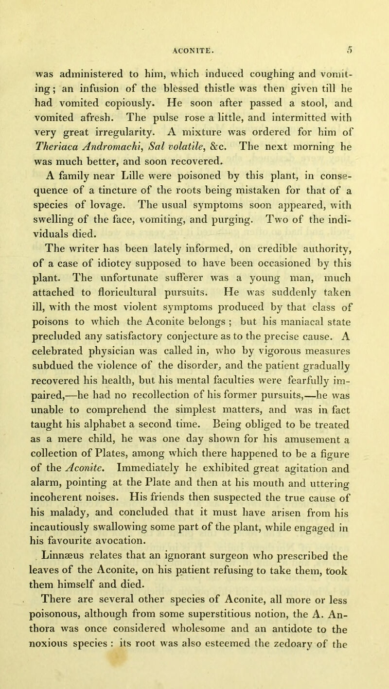 was administered to him, which induced coughing and vomit- ing ; an infusion of the blessed thistle was then given till he had vomited copiously. He soon after passed a stool, and vomited afresh. The pulse rose a little, and intermitted with very great irregularity. A mixture was ordered for him of Theriaca Andromachi, Sal volatile, Sec. The next morning he was much better, and soon recovered. A family near Lille were poisoned by this plant, in conse- quence of a tincture of the roots being mistaken for that of a species of lovage. The usual symptoms soon appeared, with swelling of the face, vomiting, and purging. Two of the indi- viduals died. The writer has been lately informed, on credible authority, of a case of idiotcy supposed to have been occasioned by this plant. The unfortunate sufferer was a young man, much attached to floricultural pursuits. He was suddenly taken ill, with the most violent symptoms produced by that class of poisons to which the Aconite belongs ; but his maniacal state precluded any satisfactory conjecture as to the precise cause. A celebrated physician was called in, who by vigorous measures subdued the violence of the disorder, and the patient gradually recovered his health, but his mental faculties were fearfully im- paired,—he had no recollection of his former pursuits,—he was unable to comprehend the simplest matters, and was in fact taught his alphabet a second time. Being obliged to be treated as a mere child, he was one day shown for his amusement a collection of Plates, among which there happened to be a figure of the Aconite. Immediately he exhibited great agitation and alarm, pointing at the Plate and then at his mouth and uttering incoherent noises. His friends then suspected the true cause of his malady, and concluded that it must have arisen from his incautiously swallowing some part of the plant, while engaged in his favourite avocation. Linnaeus relates that an ignorant surgeon who prescribed the leaves of the Aconite, on his patient refusing to take them, took them himself and died. There are several other species of Aconite, all more or less poisonous, although from some superstitious notion, the A. An- thora was once considered wholesome and an antidote to the noxious species : its root was also esteemed the zedoary of the