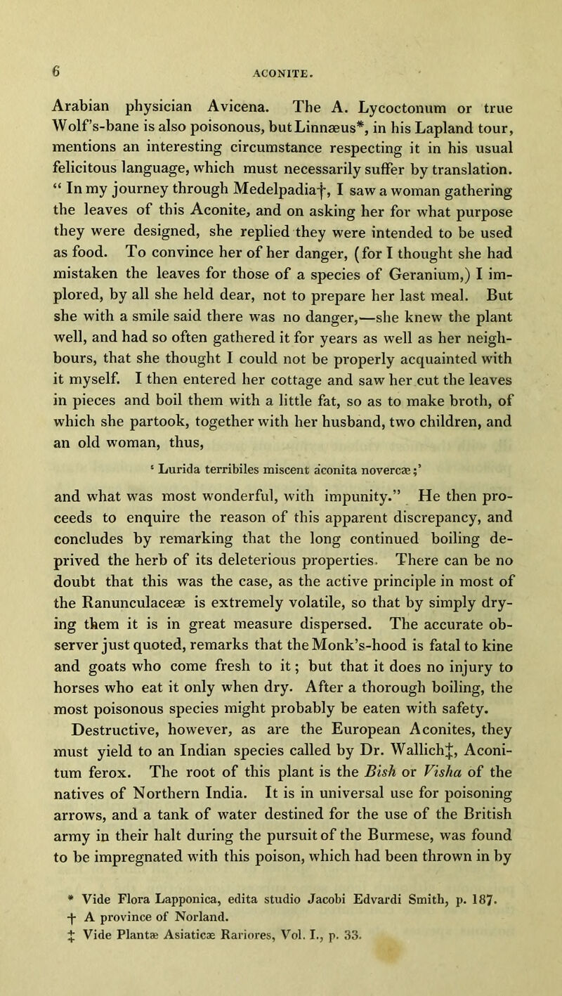 Arabian physician Avicena. The A. Lycoctonum or true Wolf’s-bane is also poisonous, butLinnseus*, in his Lapland tour, mentions an interesting circumstance respecting it in his usual felicitous language, which must necessarily suffer by translation. “ In my journey through Medelpadiaf, I saw a woman gathering the leaves of this Aconite, and on asking her for what purpose they were designed, she replied they were intended to be used as food. To convince her of her danger, (for I thought she had mistaken the leaves for those of a species of Geranium,) I im- plored, by all she held dear, not to prepare her last meal. But she with a smile said there was no danger,—she knew the plant well, and had so often gathered it for years as well as her neigh- bours, that she thought I could not be properly acquainted with it myself. I then entered her cottage and saw her cut the leaves in pieces and boil them with a little fat, so as to make broth, of which she partook, together with her husband, two children, and an old woman, thus, '• Lurida terribiles miscent aconita novercs;’ and what was most wonderful, with impunity.” He then pro- ceeds to enquire the reason of this apparent discrepancy, and concludes by remarking that the long continued boiling de- prived the herb of its deleterious properties. There can be no doubt that this was the case, as the active principle in most of the Ranunculaceae is extremely volatile, so that by simply dry- ing them it is in great measure dispersed. The accurate ob- server just quoted, remarks that the Monk’s-hood is fatal to kine and goats who come fresh to it; but that it does no injury to horses who eat it only when dry. After a thorough boiling, the most poisonous species might probably be eaten with safety. Destructive, however, as are the European Aconites, they must yield to an Indian species called by Dr. WallichJ, Aconi- tum ferox. The root of this plant is the Bish or Visha of the natives of Northern India. It is in universal use for poisoning arrows, and a tank of water destined for the use of the British army in their halt during the pursuit of the Burmese, was found to be impregnated with this poison, which had been thrown in by * Vide Flora Lapponica, edita studio Jacobi Edvardi Smith, p. 187. ■f A province of Norland. £ Vide Plants Asiatics Rariores, Vol. I., p. 33.