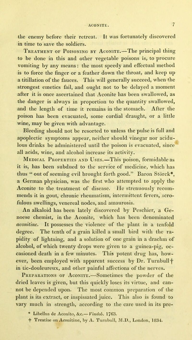 the enemy before their retreat. It was fortunately discovered in time to save the soldiers. Treatment of Poisoning by Aconite.—The principal thing to be done in this and other vegetable poisons is, to procure vomiting by any means: the most speedy and effectual method is to force the finger or a feather down the throat, and keep up a titillation of the fauces. This will generally succeed, when the strongest emetics fail, and ought not to be delayed a moment after it is once ascertained that Aconite has been swallowed, as the danger is always in proportion to the quantity swallowed, and the length of time it remains in the stomach. After the poison has been evacuated, some cordial draught, or a little wine, may be given with advantage. Bleeding should not be resorted to unless the pulse is full and apoplectic symptoms appear, neither should vinegar nor acidu- lous drinks be administered until the poison is evacuated, since all acids, wine, and alcohol increase its activity. Medical Properties and Uses.—This poison, formidable as it is, has been subdued to the service of medicine, which has thus “ out of seeming evil brought forth good.” Baron Storck*, a German physician, was the first who attempted to apply the Aconite to the treatment of disease. He strenuously recom- mends it in gout, chronic rheumatism, intermittent fevers, scro- fulous swellings, venereal nodes, and amaurosis. An alkaloid has been lately discovered by Peschier, a Ge- noese chemist, in the Aconite, which has been denominated aconitine. It possesses the violence of the plant in a tenfold degree. The tenth of a grain killed a small bird with the ra- pidity of lightning, and a solution of one grain in a drachm of alcohol, of which twenty drops were given to a guinea-pig, oc- casioned death in a few minutes. This potent drug has, how- ever, been employed with apparent success by Dr. Turnbull f in tic-douleureux, and other painful affections of the nerves. Preparations of Aconite.—Sometimes the powder of the dried leaves is given, but this quickly loses its virtue, and can- not be depended upon. The most common preparation of the plant is its extract, or inspissated juice. This also is found to vary much in strength, according to the care used in its pre- * Libellus de Aconito, &c.— Vindob. 17CM. + Treatise oil Aconitine, by A. Turnbull, M.D., London, 1834.