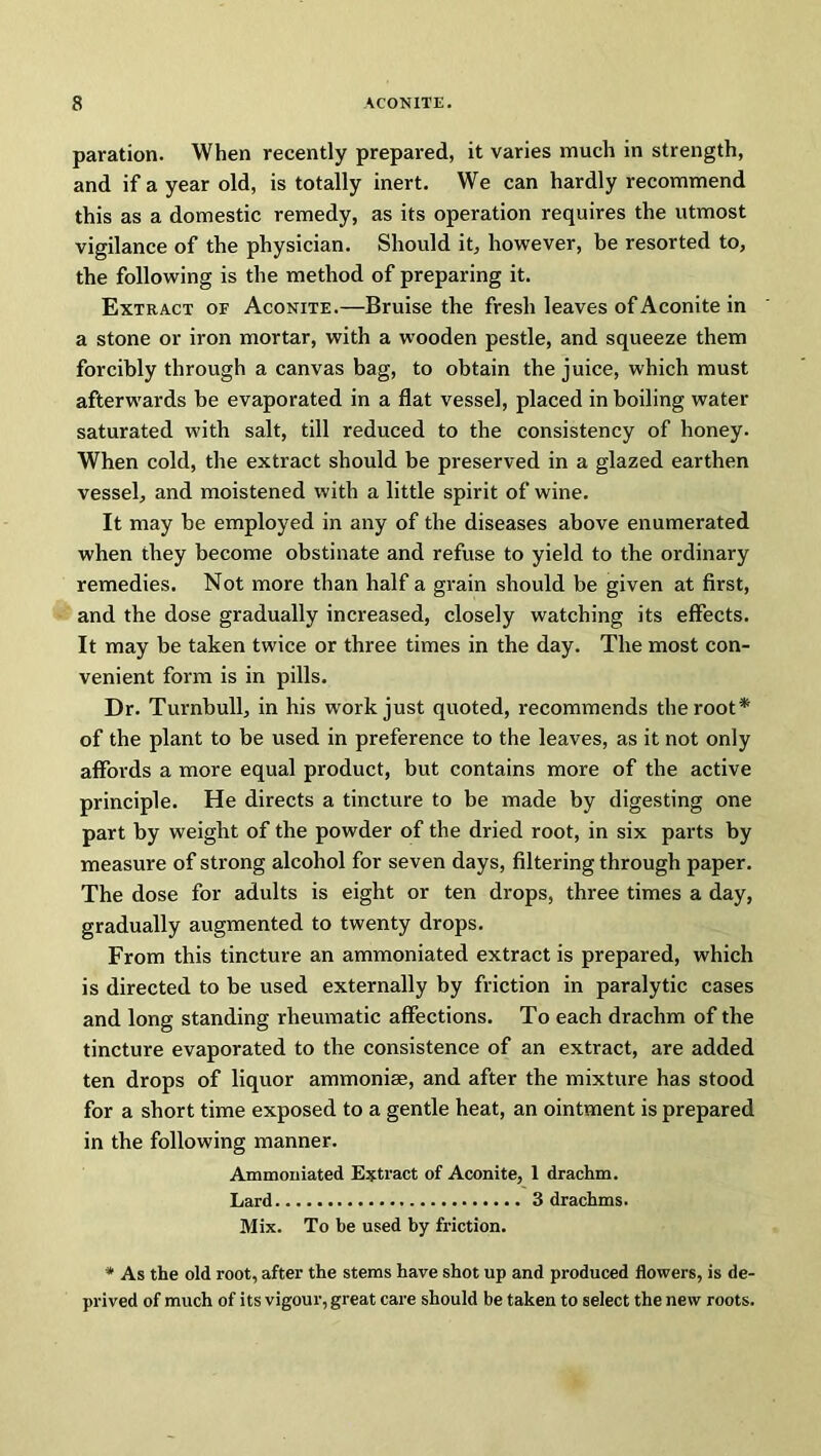 paration. When recently prepared, it varies much in strength, and if a year old, is totally inert. We can hardly recommend this as a domestic remedy, as its operation requires the utmost vigilance of the physician. Should it, however, be resorted to, the following is the method of preparing it. Extract of Aconite.—Bruise the fresh leaves of Aconite in a stone or iron mortar, with a wrooden pestle, and squeeze them forcibly through a canvas bag, to obtain the juice, which must afterwards be evaporated in a flat vessel, placed in boiling water saturated with salt, till reduced to the consistency of honey. When cold, the extract should be preserved in a glazed earthen vessel, and moistened with a little spirit of wine. It may be employed in any of the diseases above enumerated when they become obstinate and refuse to yield to the ordinary remedies. Not more than half a grain should be given at first, and the dose gradually increased, closely watching its effects. It may be taken twice or three times in the day. The most con- venient form is in pills. Dr. Turnbull, in his work just quoted, recommends the root* of the plant to be used in preference to the leaves, as it not only affords a more equal product, but contains more of the active principle. He directs a tincture to be made by digesting one part by weight of the powder of the dried root, in six parts by measure of strong alcohol for seven days, filtering through paper. The dose for adults is eight or ten drops, three times a day, gradually augmented to twenty drops. From this tincture an ammoniated extract is prepared, which is directed to be used externally by friction in paralytic cases and long standing rheumatic affections. To each drachm of the tincture evaporated to the consistence of an extract, are added ten drops of liquor ammonias, and after the mixture has stood for a short time exposed to a gentle heat, an ointment is prepared in the following manner. Ammoniated Extract of Aconite, 1 drachm. Lard 3 drachms. Mix. To be used by friction. * As the old root, after the stems have shot up and produced flowers, is de- prived of much of its vigour, great care should be taken to select the new roots.