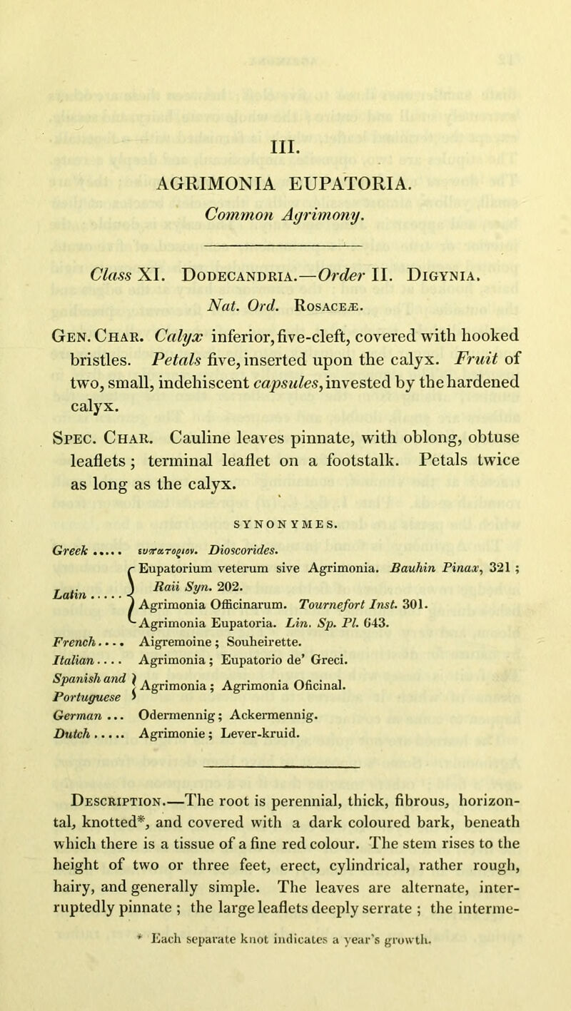 III. AGRIMONIA EUPATORIA. Common Agrimony. Class XI. Dodecandria.—Order II. Digynia. Nat. Ord. Rosacea;. Gen. Char. Calyx inferior, five-cleft, covered with hooked bristles. Petals five, inserted upon the calyx. Fruit of two, small, indehiscent capsules, invested by the hardened calyx. Spec. Char. Cauline leaves pinnate, with oblong, obtuse leaflets; terminal leaflet on a footstalk. Petals twice as long as the calyx. SYNONYMES. Greek..... iwram^iov. Dioscorides. r Eupatorium veterum sive Agrimonia. Bauhin Pinax, 321 ; rnq„ 3 Raii Syn. 202. J Agrimonia Officinarum. Tournefort Inst. 301. '-Agrimonia Eupatoria. Lin. Sp. PI. 043. French.... Aigremoine ; Souheirette. Italian.... Agrimonia ; Eupatorio de’ Greci. Spanish and ) . . . . . r\n • i r 5 Agrimonia; Agrimonia Oncinal. Portuguese > German ... Odermennig; Ackermennig. Dutch Agrimonie; Lever-kruid. Description—The root is perennial, thick, fibrous, horizon- tal, knotted*, and covered with a dark coloured bark, beneath which there is a tissue of a fine red colour. The stem rises to the height of two or three feet, erect, cylindrical, rather rough, hairy, and generally simple. The leaves are alternate, inter- ruptedly pinnate ; the large leaflets deeply serrate ; the interme- * Each separate knot indicates a year's growth.