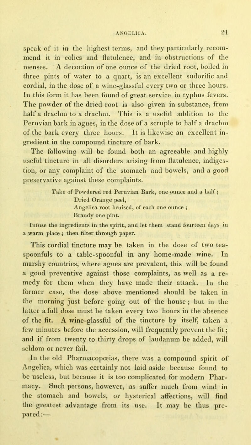 speak of it in the liighest terms, and they particularly recom- mend it in colics and flatulence, and in obstructions of the menses. A decoction of one ounce of the dried root, boiled in three pints of water to a quart, is an excellent sudorific and cordial, in the dose of a wine-glassful every two or three hours. In this form it has been found of great service in typhus fevers. The powder of the dried root is also given in substance, from half a drachm to a drachm. This is a useful addition to the Peruvian bark in agues, in the dose of a scruple to half a drachm of the bark every three hours. It is likewise an excellent in- gredient in the compound tincture of bark. The following will be found both an agreeable and highly useful tincture in all disorders arising from flatulence, indiges- tion, or any complaint of the stomach and bowels, and a good preservative against these complaints. Take of Powdered red Peruvian Bark, one ounce and a half; Dried Orange peel, Angelica root bruised, of each one ounce ; Brandy one pint. Infuse the ingredients in the spirit, and let them stand fourteen days in a warm place ; then filter through paper. This cordial tincture may be taken in the dose of two tea- spoonfuls to a table-spoonful in any home-made wine. In marshy countries, where agues are prevalent, this will be found a good preventive against those complaints, as well as a re- medy for them when they have made their attack. In the former case, the dose above mentioned should be taken in the morning just before going out of the house; but in the latter a full dose must be taken every two hours in the absence of the fit. A wine-glassful of the tincture by itself, taken a few minutes before the accession, will frequently prevent the fit; and if from twenty to thirty drops of laudanum be added, will seldom or never fail. In the old Pharmacopoeias, there was a compound spirit of Angelica, which was certainly not laid aside because found to be useless, but because it is too complicated for modern Phar- macy. Such persons, however, as suffer much from wind in the stomach and bowels, or hysterical affections, will find the greatest advantage from its use. It may be thus pre- pared :—