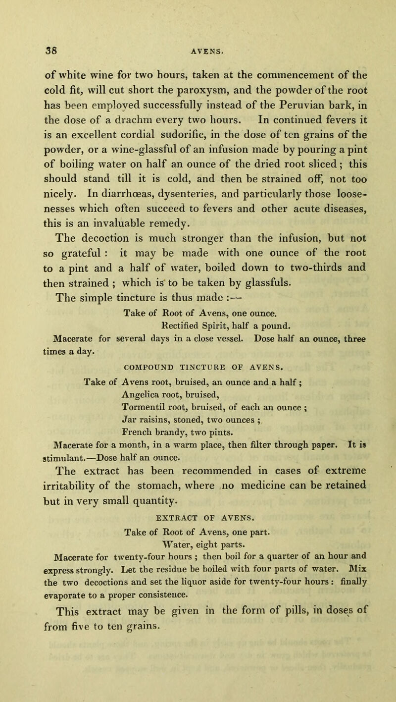 of white wine for two hours, taken at the commencement of the cold fit, will cut short the paroxysm, and the powder of the root has been employed successfully instead of the Peruvian bark, in the dose of a drachm every two hours. In continued fevers it is an excellent cordial sudorific, in the dose of ten grains of the powder, or a wine-glassful of an infusion made by pouring a pint of boiling water on half an ounce of the dried root sliced; this should stand till it is cold, and then be strained off, not too nicely. In diarrhoeas, dysenteries, and particularly those loose- nesses which often succeed to fevers and other acute diseases, this is an invaluable remedy. The decoction is much stronger than the infusion, but not so grateful : it may be made with one ounce of the root to a pint and a half of water, boiled down to two-thirds and then strained ; which is to be taken by glassfuls. The simple tincture is thus made :— Take of Root of Avens, one ounce. Rectified Spirit, half a pound. Macerate for several days in a close vessel. Dose half an ounce, three times a day. COMPOUND TINCTURE OF AVENS. Take of Avens root, bruised, an ounce and a half ; Angelica root, bruised, Tormentil root, bruised, of each an ounce ; Jar raisins, stoned, two ounces ; French brandy, two pints. Macerate for a month, in a warm place, then filter through paper. It is stimulant.—Dose half an ounce. The extract has been recommended in cases of extreme irritability of the stomach, where no medicine can be retained but in very small quantity. EXTRACT OF AVENS. Take of Root of Avens, one part. Water, eight parts. Macerate for twenty-four hours ; then boil for a quarter of an hour and express strongly. Let the residue be boiled with four parts of water. Mix the two decoctions and set the liquor aside for twenty-four hours : finally evaporate to a proper consistence. This extract may be given in the form of pills, in doses of from five to ten grains.