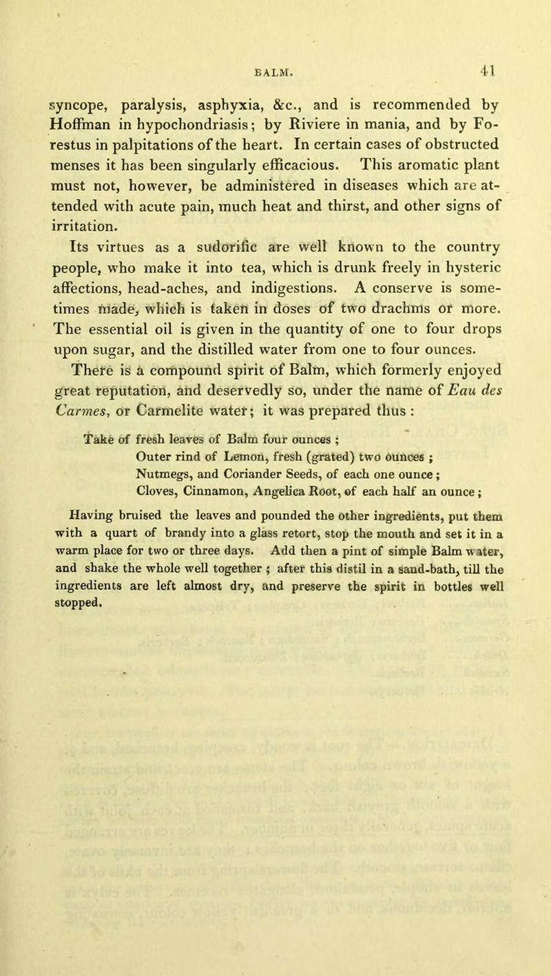 syncope, paralysis, asphyxia, &c., and is recommended by Hoffman in hypochondriasis; by Riviere in mania, and by Fo- restus in palpitations of the heart. In certain cases of obstructed menses it has been singularly efficacious. This aromatic plant must not, however, be administered in diseases which are at- tended with acute pain, much heat and thirst, and other signs of irritation. Its virtues as a sudorific are well known to the country people, who make it into tea, which is drunk freely in hysteric affections, head-aches, and indigestions. A conserve is some- times made, which is taken in doses of two drachms or more. The essential oil is given in the quantity of one to four drops upon sugar, and the distilled water from one to four ounces. There is a compound spirit of Balm, which formerly enjoyed great reputation, and deservedly so, under the name of Eau des Carmes, or Carmelite water; it was prepared thus : Take of fresh leaves of Balm four ounces ; Outer rind of Lemon, fresh (grated) two ounces ; Nutmegs, and Coriander Seeds, of each one ounce; Cloves, Cinnamon, Angelica Root, of each half an ounce; Having bruised the leaves and pounded the other ingredients, put them with a quart of brandy into a glass retort, stop the mouth and set it in a warm place for two or three days. Add then a pint of simple Balm w ater, and shake the whole well together ; after this distil in a sand-bath, till the ingredients are left almost dry, and preserve the spirit in bottles well stopped.