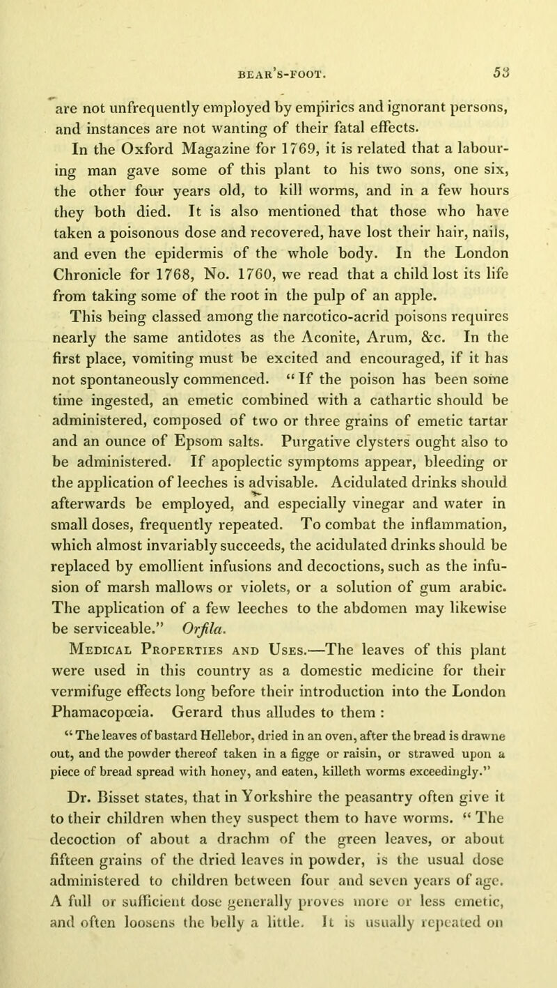 are not unfrequently employed by empirics and ignorant persons, and instances are not wanting of their fatal effects. In the Oxford Magazine for 1769, it is related that a labour- ing man gave some of this plant to his two sons, one six, the other four years old, to kill worms, and in a few hours they both died. It is also mentioned that those who have taken a poisonous dose and recovered, have lost their hair, nails, and even the epidermis of the whole body. In the London Chronicle for 1768, No. 1760, we read that a child lost its life from taking some of the root in the pulp of an apple. This being classed among the narcotico-acrid poisons requires nearly the same antidotes as the Aconite, Arum, &c. In the first place, vomiting must be excited and encouraged, if it has not spontaneously commenced. “ If the poison has been some time ingested, an emetic combined with a cathartic should be administered, composed of two or three grains of emetic tartar and an ounce of Epsom salts. Purgative clysters ought also to be administered. If apoplectic symptoms appear, bleeding or the application of leeches is advisable. Acidulated drinks should afterwards be employed, and especially vinegar and water in small doses, frequently repeated. To combat the inflammation, which almost invariably succeeds, the acidulated drinks should be replaced by emollient infusions and decoctions, such as the infu- sion of marsh mallows or violets, or a solution of gum arabic. The application of a few leeches to the abdomen may likewise be serviceable.” Orfila. Medical Properties and Uses.—The leaves of this plant were used in this country as a domestic medicine for their vermifuge effects long before their introduction into the London Phamacopoeia. Gerard thus alludes to them : “ The leaves of bastard Hellebor, dried in an oven, after the bread is drawne out, and the powder thereof taken in a figge or raisin, or strawed upon a piece of bread spread with honey, and eaten, killeth worms exceedingly.” Dr. Bisset states, that in Yorkshire the peasantry often give it to their children when they suspect them to have worms. “ The decoction of about a drachm of the green leaves, or about fifteen grains of the dried leaves in powder, is the usual dose administered to children between four and seven years of age. A full or sufficient dose generally proves more or less emetic, and often loosens the belly a little. It is usually repeated on