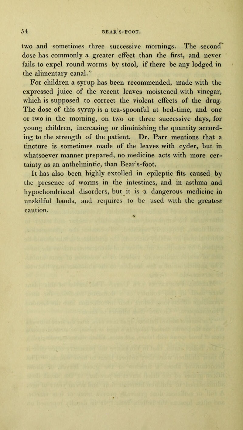 two and sometimes three successive mornings. The second dose has commonly a greater effect than the first, and never fails to expel round worms by stool, if there be any lodged in the alimentary canal.” For children a syrup has been recommended, made with the expressed juice of the recent leaves moistened with vinegar, which is supposed to correct the violent effects of the drug. The dose of this syrup is a tea-spoonful at bed-time, and one or two in the morning, on two or three successive days, for young children, increasing or diminishing the quantity accord- ing to the strength of the patient. Dr. Parr mentions that a tincture is sometimes made of the leaves with cyder, but in whatsoever manner prepared, no medicine acts with more cer- tainty as an anthelmintic, than Bear’s-foot. It has also been highly extolled in epileptic fits caused by the presence of worms in the intestines, and in asthma and hypochondriacal disorders, but it is a dangerous medicine in unskilful hands, and requires to be used with the greatest caution.