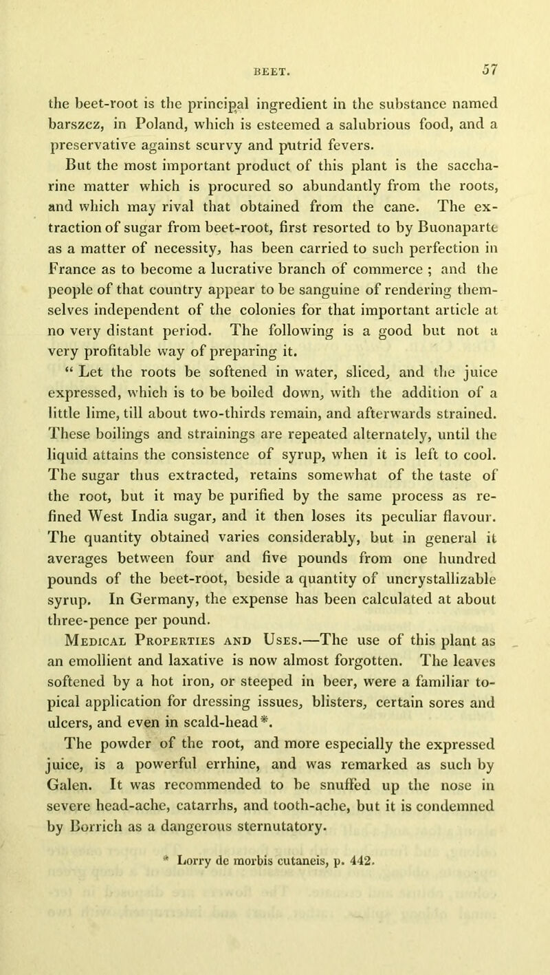 the beet-root is the principal ingredient in the substance named barszcz, in Poland, which is esteemed a salubrious food, and a preservative against scurvy and putrid fevers. But the most important product of this plant is the saccha- rine matter which is procured so abundantly from the roots, and which may rival that obtained from the cane. The ex- traction of sugar from beet-root, first resorted to by Buonaparte as a matter of necessity, has been carried to such perfection in France as to become a lucrative branch of commerce ; and the people of that country appear to be sanguine of rendering them- selves independent of the colonies for that important article at no very distant period. The following is a good but not a very profitable way of preparing it. “ Let the roots be softened in water, sliced, and the juice expressed, which is to be boiled down, with the addition of a little lime, till about two-thirds remain, and afterwards strained. These boilings and strainings are repeated alternately, until the liquid attains the consistence of syrup, when it is left to cool. The sugar thus extracted, retains somewhat of the taste of the root, but it may be purified by the same process as re- fined West India sugar, and it then loses its peculiar flavour. The quantity obtained varies considerably, but in general it averages between four and five pounds from one hundred pounds of the beet-root, beside a quantity of uncrystallizable syrup. In Germany, the expense has been calculated at about three-pence per pound. Medical Properties and Uses.—The use of this plant as an emollient and laxative is now almost forgotten. The leaves softened by a hot iron, or steeped in beer, were a familiar to- pical application for dressing issues, blisters, certain sores and ulcers, and even in scald-head*. The powder of the root, and more especially the expressed juice, is a powerful errhine, and was remarked as such by Galen. It was recommended to be snuffed up the nose in severe head-ache, catarrhs, and tooth-ache, but it is condemned by Borrich as a dangerous sternutatory. Lorry de morbis cutaneis, p. 442.