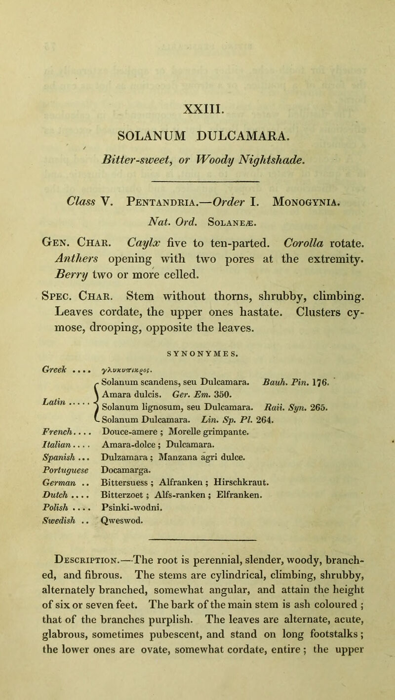 SOLANUM DULCAMARA. Bitter-sweet, or Woody Nightshade. Class V. Pentandria.—Order I. Monogynia. Nat. Ord. Solanea:. Gen. Char. Caylx five to ten-parted. Corolla rotate. Anthers opening with two pores at the extremity. Berry two or more celled. Spec. Char. Stem without thorns, shrubby, climbing. Leaves cordate, the upper ones hastate. Clusters cy- mose, drooping, opposite the leaves. SYNONYMES. Greek .... yXuxwTrix^us. C Solanum scandens, seu Dulcamara. Bauh. Pin. 176. \ Amara dulcis. Ger. Em. 350. 1 Solanum lignosum, seu Dulcamara. Rail. Syn. 265. t. Solanum Dulcamara. Lin. Sp. PI. 264. French.... Douce-amere ; Morelle grimpante. Italian.... Amara-dolce ; Dulcamara. Spanish ... Dulzamara ; Manzana agri dulce. Portuguese Docamarga. German .. Bittersuess ; Alfranken ; Hirschkraut. Dutch .... Bitterzoet; Alfs-ranken ; Elfranken. Polish .... Psinki-wodni. Swedish .. Qweswod. Description.—The root is perennial, slender, woody, branch- ed, and fibrous. The stems are cylindrical, climbing, shrubby, alternately branched, somewhat angular, and attain the height of six or seven feet. The bark of the main stem is ash coloured ; that of the branches purplish. The leaves are alternate, acute, glabrous, sometimes pubescent, and stand on long footstalks; the lower ones are ovate, somewhat cordate, entire ; the upper