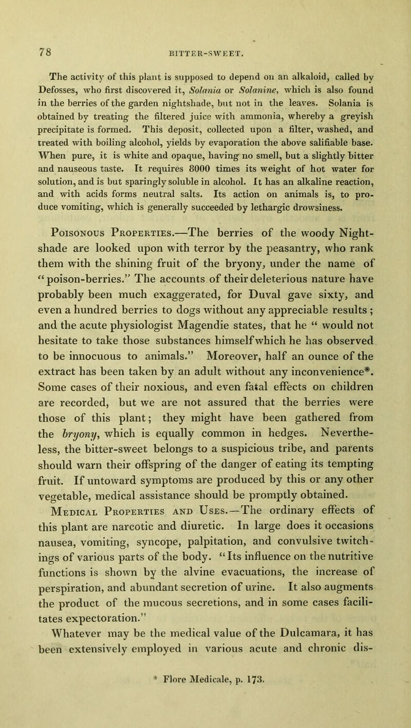 The activity of this plant is supposed to depend on an alkaloid, called by Defosses, who first discovered it, Solania or Solanine, which is also found in the berries of the garden nightshade, but not in the leaves. Solania is obtained by treating the filtered juice with ammonia, whereby a greyish precipitate is formed. This deposit, collected upon a filter, washed, and treated with boiling alcohol, yields by evaporation the above salifiable base. When pure, it is white and opaque, having no smell, but a slightly bitter and nauseous taste. It requires 8000 times its weight of hot water for solution, and is but sparingly soluble in alcohol. It has an alkaline reaction, and with acids forms neutral salts. Its action on animals is, to pro- duce vomiting, which is generally succeeded by lethargic drowsiness. Poisonous Properties.—The berries of the woody Night- shade are looked upon with terror by the peasantry, who rank them with the shining fruit of the bryony, under the name of '‘poison-berries.” The accounts of their deleterious nature have probably been much exaggerated, for Duval gave sixty, and even a hundred berries to dogs without any appreciable results ; and the acute physiologist Magendie states, that he “ would not hesitate to take those substances himself which he has observed to be innocuous to animals.” Moreover, half an ounce of the extract has been taken by an adult without any inconvenience*. Some cases of their noxious, and even fatal effects on children are recorded, but we are not assured that the berries were those of this plant; they might have been gathered from the bryony, which is equally common in hedges. Neverthe- less, the bitter-sweet belongs to a suspicious tribe, and parents should warn their offspring of the danger of eating its tempting fruit. If untoward symptoms are produced by this or any other vegetable, medical assistance should be promptly obtained. Medical Properties and Uses.—The ordinary effects of this plant are narcotic and diuretic. In large does it occasions nausea, vomiting, syncope, palpitation, and convulsive twitch- ings of various parts of the body. “Its influence on the nutritive functions is shown by the alvine evacuations, the increase of perspiration, and abundant secretion of urine. It also augments the product of the mucous secretions, and in some cases facili- tates expectoration.” Whatever may be the medical value of the Dulcamara, it has been extensively employed in various acute and chronic dis-