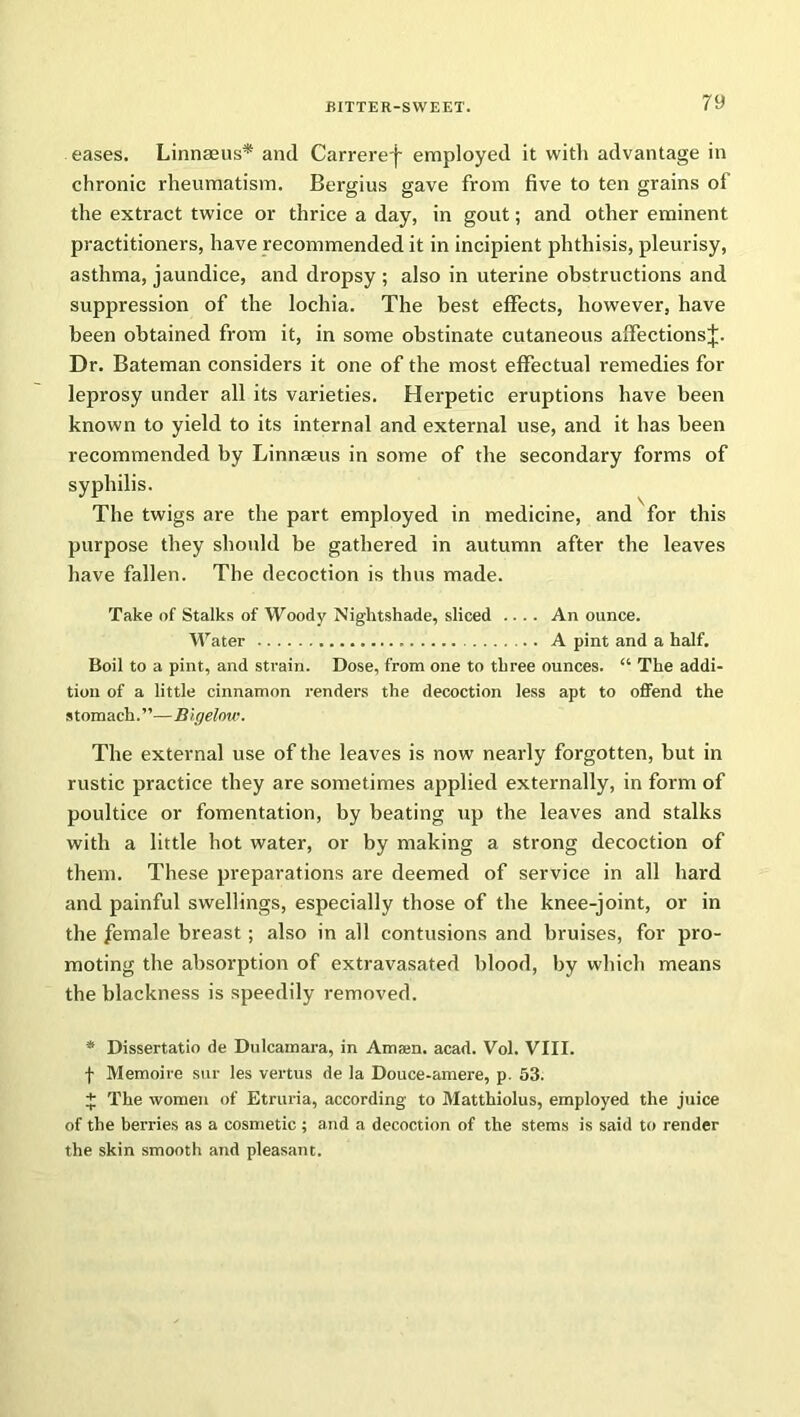 eases. Linnaeus* and Carreref employed it with advantage in chronic rheumatism. Bergius gave from five to ten grains of the extract twice or thrice a day, in gout; and other eminent practitioners, have recommended it in incipient phthisis, pleurisy, asthma, jaundice, and dropsy ; also in uterine obstructions and suppression of the lochia. The best effects, however, have been obtained from it, in some obstinate cutaneous affectionsj. Dr. Bateman considers it one of the most effectual remedies for leprosy under all its varieties. Herpetic eruptions have been known to yield to its internal and external use, and it has been recommended by Linnaeus in some of the secondary forms of syphilis. The twigs are the part employed in medicine, and for this purpose they should be gathered in autumn after the leaves have fallen. The decoction is thus made. Take of Stalks of Woody Nightshade, sliced .... An ounce. Water A pint and a half. Boil to a pint, and strain. Dose, from one to three ounces. “ The addi- tion of a little cinnamon renders the decoction less apt to offend the s t om ach. ’ ’— B igelow. The external use of the leaves is now nearly forgotten, but in rustic practice they are sometimes applied externally, in form of poultice or fomentation, by beating up the leaves and stalks with a little hot water, or by making a strong decoction of them. These preparations are deemed of service in all hard and painful swellings, especially those of the knee-joint, or in the female breast ; also in all contusions and bruises, for pro- moting the absorption of extravasated blood, by which means the blackness is speedily removed. * Dissertatio de Dulcamara, in Amain, acad. Vol. VIII. f Memoire sur les vertus de la Douce-amere, p. 53. £ The women of Etruria, according to Matthiolus, employed the juice of the berries as a cosmetic ; and a decoction of the stems is said to render the skin smooth and pleasant.