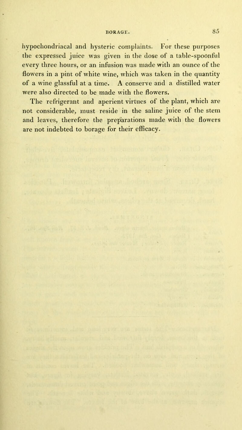 hypochondriacal and hysteric complaints. For these purposes the expressed juice was given in the dose of a table-spoonful every three hours, or an infusion was made with an ounce of the flowers in a pint of white wine, which was taken in the quantity of a wine glassful at a time. A conserve and a distilled water were also directed to be made with the flowers. The refrigerant and aperient virtues of the plant, which are not considerable, must reside in the saline juice of the stem and leaves, therefore the preparations made with the flowers are not indebted to borage for their efficacy.