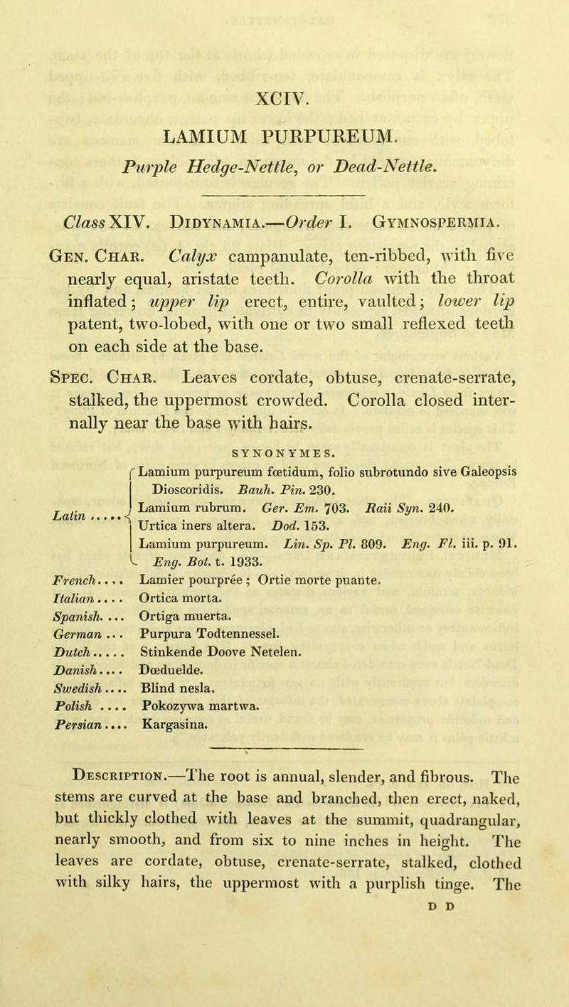 XCIV. LAMIUM PURPUREUM. Purple Hedge-Nettle, or Dead-Nettle. ClassX IV. Didynamia.—Order 1. Gymnospermia. Gen. Char. Calyx campanulate, ten-ribbed, with five nearly equal, aristate teetli. Corolla with the throat inflated; upper lip erect, entire, vaulted; lower lip patent, two-lobod, with one or two small reflexed teeth on each side at the base. Spec. Char. Leaves cordate, obtuse, crenate-serrate, stalked, the uppermost crowded. Corolla closed inter- nally near the base with hairs. SYNONYM ES. i f Lamium purpureum foetidum, folio subrotundo sive Galeopsis Dioscoridis. Bauh. Pin. 230. Latin ' Lamium rubrum. Ger. Em. 703. Raii Syn. 240. j Urtica iners altera. Dod. 153. | Lamium purpureum. Lin. Sp. PI. 809. Eng. FI. iii. p. 91. k Eng. Bot. t. 1933. French.... Lamier pourpree ; Ortie morte puante. Italian.... Ortica morta. Spanish. ... Ortiga muerta. German ... Purpura Todtennessel. Dutch Stinkende Doove Netelen. Danish.... Doeduelde. Swedish.... Blind nesla. Polish .... Pokozywa martwa. Persian.... Kargasina. Description.—The root is annual, slender, and fibrous. The stems are curved at the base and branched, then erect, naked, but thickly clothed with leaves at the summit, quadrangular, nearly smooth, and from six to nine inches in height. The leaves are cordate, obtuse, crenate-serrate, stalked, clothed with silky hairs, the uppermost with a purplish tinge. The D D