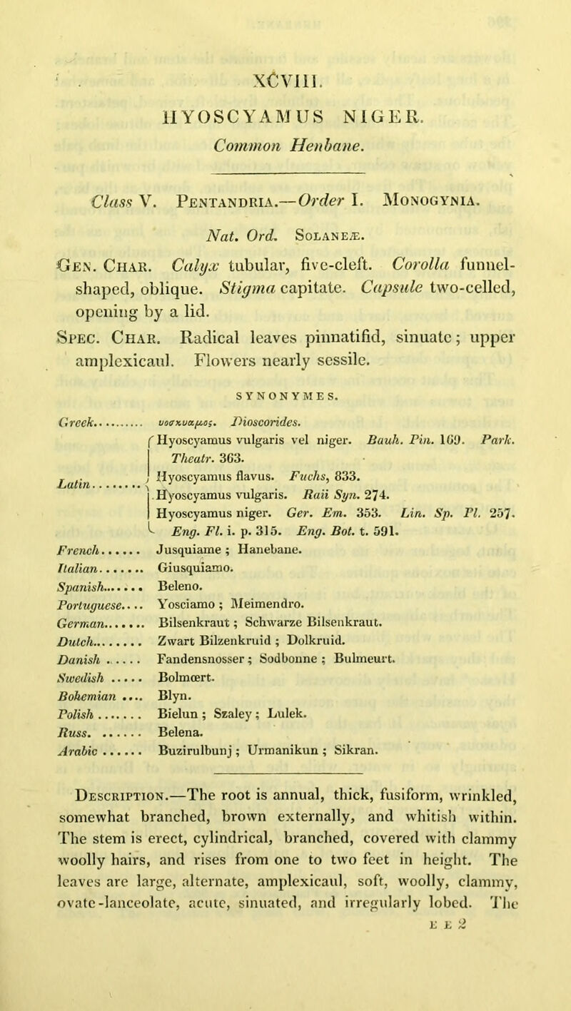 xCvm. HYOSCYAMUS NIGER. Common Henbane. Class V. Pentandria.—Order I. Monogynia. Nat. Ord. Solanea:. Gen. Char. Calyx tubular, five-cleft. Corolla funnel- shaped, oblique. Stigma capitate. Capsule two-celled, opening by a lid. Spec. Char. Radical leaves pinnatifid, sinuate; upper amplexicaul. Flowers nearly sessile. SYNONYM ES. Greek uoirx.uap.os. Dioscorides. f Hyoscyamus vulgaris vel niger. Bauh. Pin. 109. Park. Theatr. 363. . j Hyoscyamus flavus. Fuchs, 833. ]. Hyoscyamus vulgaris. Raii Syn. 274. I Hyoscyamus niger. Ger. Em. 353. Lin. Sp. PI. 257- Eng. FI. i. p. 315. Eng. Bot. t. 591. French Jusquiame ; Hanebane. Italian Giusquiamo. Spanish Beleno. Portuguese Yosciamo ; Meimendro. German Bilsenkraut; Schwarze Bilsenkraut. Dutch Zwart Bilzenkruid ; Dolkruid. Danish Fandensnosser; Sodbonne ; Bulmeurt. Swedish Bolmoert. Bohemian .... Blyn. Polish Bielun ; Szaley; Lulek. Russ Belena. Arabic Buzirulbunj ; Urmanikun ; Sikran. Description.—The root is annual, thick, fusiform, wrinkled, somewhat branched, brown externally, and whitish within. The stem is erect, cylindrical, branched, covered with clammy woolly hairs, and rises from one to two feet in height. The leaves are large, alternate, amplexicaul, soft, woolly, clammy, ovate-lanceolate, acute, sinuated, and irregularly lobed. The