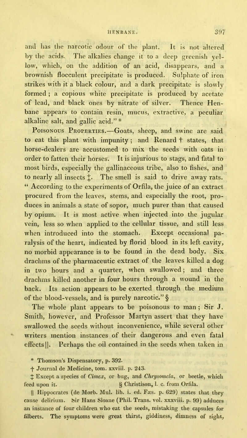 and lias the narcotic odour of the plant. It is not altered by the acids. The alkalies change it to a deep greenish yel- low, which, on the addition of an acid, disappears, and a brownish flocculent precipitate is produced. Sulphate of iron strikes with it a black colour, and a dark precipitate is slowly formed ; a copious white precipitate is produced by acetate of lead, and black ones by nitrate of silver. Thence Hen- bane appears to contain resin, mucus, extractive, a peculiar alkaline salt, and gallic acid.” * Poisonous Properties.—Goats, sheep, and swine are said to eat this plant with impunity ; and Renard t states, that horse-dealers are accustomed to mix the seeds with oats in order to fatten their horses. It is injurious to stags, and fatal to most birds, especially the gallinaceous tribe, also to fishes, and to nearly all insects J. The smell is said to drive away rats. “ According to the experiments of Orfila, the juice of an extract procured from the leaves, stems, and especially the root, pro- duces in animals a state of sopor, much purer than that caused by opium. It is most active when injected into the jugular vein, less so when applied to the cellular tissue, and still less when introduced into the stomach. Except occasional pa- ralysis of the heart, indicated by florid blood in its left cavity, no morbid appearance is to be found in the dead body. Six drachms of the pharmaceutic extract of the leaves killed a dog in two hours and a quarter, when swallowed; and three drachms killed another in four hours through a wound in the back. Its action appears to be exerted through the medium of the blood-vessels, and is purely narcotic.” § The whole plant appears to be poisonous to man ; Sir J. Smith, however, and Professor Martyn assert that they have swallowed the seeds without inconvenience, while several other writers mention instances of their dangerous and even fatal effects 11. Perhaps the oil contained in the seeds when taken in * Thomson’s Dispensatory, p. 392. -)- Journal de Medicine, tom. xxviii. p. 243. $ Except a species of Cirncx, or bug, and Chrysomela, or beetle, which feed upon it. § Christison, 1. c. from Orfila. || Hippocrates (de Morb. Mul. lib. i. ed. Ftes. p. C29) states that they cause delirium. Isir Hans Sloane (Phil. Trans, vol. xxxviii. p. 99) adduces an instance of four children who eat the seeds, mistaking the capsules for filberts. The symptoms were great thirst, giddiness, dimness of sight.