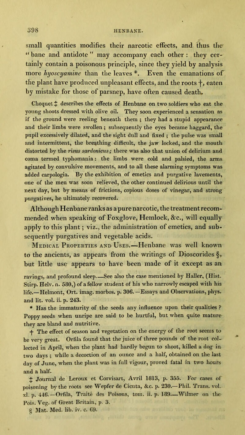 small quantities modifies their narcotic effects, and thus the “ bane and antidote ” may accompany each other : they cer- tainly contain a poisonous principle, since they yield by analysis more hyoscyamine than the leaves *. Even the emanations of the plant have produced unpleasant effects, and the roots f, eaten by mistake for those of parsnep, have often caused death, Choquet J describes the effects of Henbane on two soldiers who eat the young shoots dressed with olive oil. They soon experienced a sensation as if the ground were reeling beneath them ; they had a stupid appearance and their limbs were swollen ; subsequently the eyes became haggard, the pupil excessively dilated, and the sight dull and fixed ; the pulse was small and intermittent, the breathing difficult, the jaw locked, and the mouth distorted by the risus sardonicus ; there was also that union of delirium and coma termed typhomania: the limbs were cold and palsied, the arms agitated by convulsive movements, and to all these alarming symptoms was added carpologia. By the exhibition of emetics and purgative lavements, one of the men was soon relieved, the other continued delirious until the next day, but by means of frictions, copious doses of vinegar, and strong purgatives, he ultimately recovered. Although Henbane ranks as a pure narcotic, the treatment recom- mended when speaking of Foxglove, Hemlock, &c., will equally apply to this plant; viz., the administration of emetics, and sub- sequently purgatives and vegetable acids. Medical Properties and Uses.—Henbane was well known to the ancients, as appears from the writings of Dioscorides §, but little use appears to have been made of it except as an ravings, and profound sleep See also the case mentioned by Haller, (Hist. Stirp. Helv. n. 580,) of a fellow student of his who narrowly escaped with his life.—Helmont, Ort. imag. morbos. p. 306. —Essays and Observations, phys. and lit. vol. ii. p. 243. * Has the immaturity of the seeds any influence upon their qualities ? Poppy seeds when unripe are said to be hurtful, but when quite mature they are bland and nutritive. -j- The effect of season and vegetation on the energy of the root seems to be very great. Orfila found that the juice of three pounds of the root col- lected in April, when the plant had hardly begun to shoot, killed a dog in two days ; while a decoction of an ounce and a half, obtained on the last day of June, when the plant was in full vigour, proved fatal in two hours and a half. + Journal de Leroux et Corvisart, Avril 1813, p. 355. For cases of poisoning by the roots see Wepfer de Cicuta, &c. p. 230.—Phil. Trans, vol. xl. p. 446.—Orfila, Traite des Poisons, tom. ii. p. 189.—Whiner on the Pois. Veg. of Great Britain, p. 3. § Mat. Med. lib. iv. c. 69.