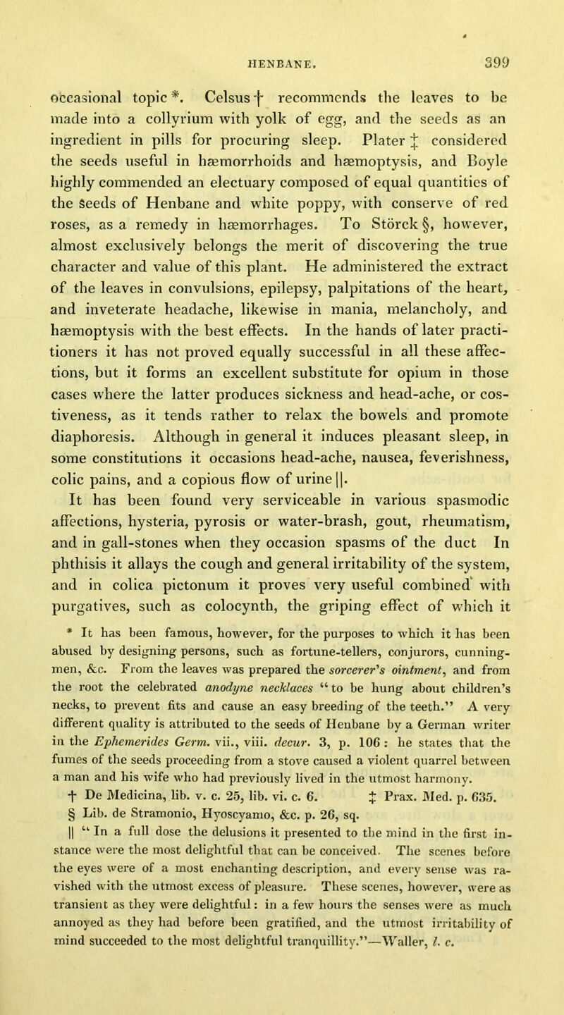 occasional topic*. Celsus-j- recommends the leaves to be made into a collyrium with yolk of egg, and the seeds as an ingredient in pills for procuring sleep. Plater J considered the seeds useful in haemorrhoids and haemoptysis, and Boyle highly commended an electuary composed of equal quantities of the Seeds of Henbane and white poppy, with conserve of red roses, as a remedy in haemorrhages. To Storck §, however, almost exclusively belongs the merit of discovering the true character and value of this plant. He administered the extract of the leaves in convulsions, epilepsy, palpitations of the heart, and inveterate headache, likewise in mania, melancholy, and haemoptysis with the best effects. In the hands of later practi- tioners it has not proved equally successful in all these affec- tions, but it forms an excellent substitute for opium in those cases where the latter produces sickness and head-ache, or cos- tiveness, as it tends rather to relax the bowels and promote diaphoresis. Although in general it induces pleasant sleep, in some constitutions it occasions head-ache, nausea, feverishness, colic pains, and a copious flow of urine ||. It has been found very serviceable in various spasmodic affections, hysteria, pyrosis or water-brash, gout, rheumatism, and in gall-stones when they occasion spasms of the duct In phthisis it allays the cough and general irritability of the system, and in colica pictonum it proves very useful combined with purgatives, such as colocynth, the griping effect of which it * It has been famous, however, for the purposes to which it has been abused by designing persons, such as fortune-tellers, conjurors, cunning- men, &c. From the leaves was prepared the sorcerer's ointment, and from the root the celebrated anodyne necklaces “ to be hung about children’s necks, to prevent fits and cause an easy breeding of the teeth.” A very different quality is attributed to the seeds of Henbane by a German writer in the Ephemerides Germ. vii., viii. decur. 3, p. 10G : he states that the fumes of the seeds proceeding from a stove caused a violent quarrel between a man and his wife who had previously lived in the utmost harmony. + De Medicina, lib. v. c. 25, lib. vi. c. 6. $ Prax. Med. p. C35. § Lib. de Stramonio, Hyoscyamo, &c. p. 26, sq. || “ In a full dose the delusions it presented to the mind in the first in- stance were the most delightful that can be conceived. The scenes before the eyes were of a most enchanting description, and every sense was ra- vished with the utmost excess of pleasure. These scenes, however, were as transient as they were delightful: in a few hours the senses were as much annoyed as they had before been gratified, and the utmost irritability of mind succeeded to the most delightful tranquillity.”—Waller, l. c.