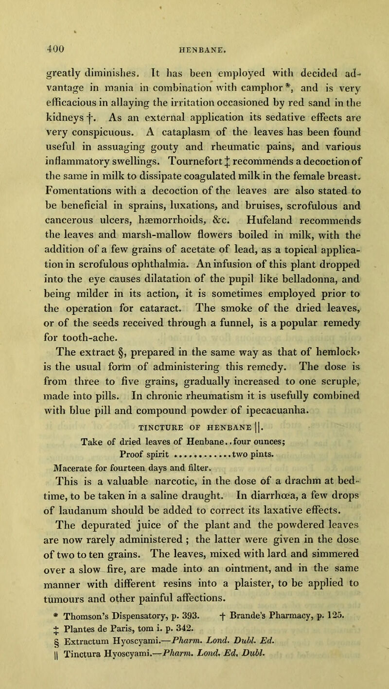 greatly diminishes. It has been employed with decided ad- vantage in mania in combination with camphor*, and is very efficacious in allaying the irritation occasioned by red sand in the kidneys -j\ As an external application its sedative effects are very conspicuous. A cataplasm of the leaves has been found useful in assuaging gouty and rheumatic pains, and various inflammatory swellings. Tournefort J recommends a decoction of the same in milk to dissipate coagulated milk in the female breast. Fomentations with a decoction of the leaves are also stated to be beneficial in sprains, luxations, and bruises, scrofulous and cancerous ulcers, haemorrhoids, &c. Hufeland recommends the leaves and marsh-mallow flowers boiled in milk, with the addition of a few grains of acetate of lead, as a topical applica- tion in scrofulous ophthalmia. An infusion of this plant dropped into the eye causes dilatation of the pupil like belladonna, and being milder in its action, it is sometimes employed prior to the operation for cataract. The smoke of the dried leaves, or of the seeds received through a funnel, is a popular remedy for tooth-ache. The extract §, prepared in the same way as that of hemlock* is the usual form of administering this remedy. The dose is from three to five grains, gradually increased to one scruple, made into pills. In chronic rheumatism it is usefully combined with blue pill and compound powder of ipecacuanha. TINCTURE OF HENBANE ||. Take of dried leaves of Henbane, .four ounces; Proof spirit two pints. Macerate for fourteen days and filter. This is a valuable narcotic, in the dose of a drachm at bed- time, to be taken in a saline draught. In diarrhoea, a few drops of laudanum should be added to correct its laxative effects. The depurated juice of the plant and the powdered leaves are now rarely administered ; the latter were given in the dose of two to ten grains. The leaves, mixed with lard and simmered over a slow fire, are made into an ointment, and in the same manner with different resins into a plaister, to be applied to tumours and other painful affections. * Thomson’s Dispensatory, p. 393. -j- Brande’s Pharmacy, p. 125. + Plantes de Paris, tom i. p. 342. § Extractum Hyoscyami.—Pharm. Lond. Dull. Ed. || Tinctura Hyoscyami.—Pharm. Lond. Ed. Dull.