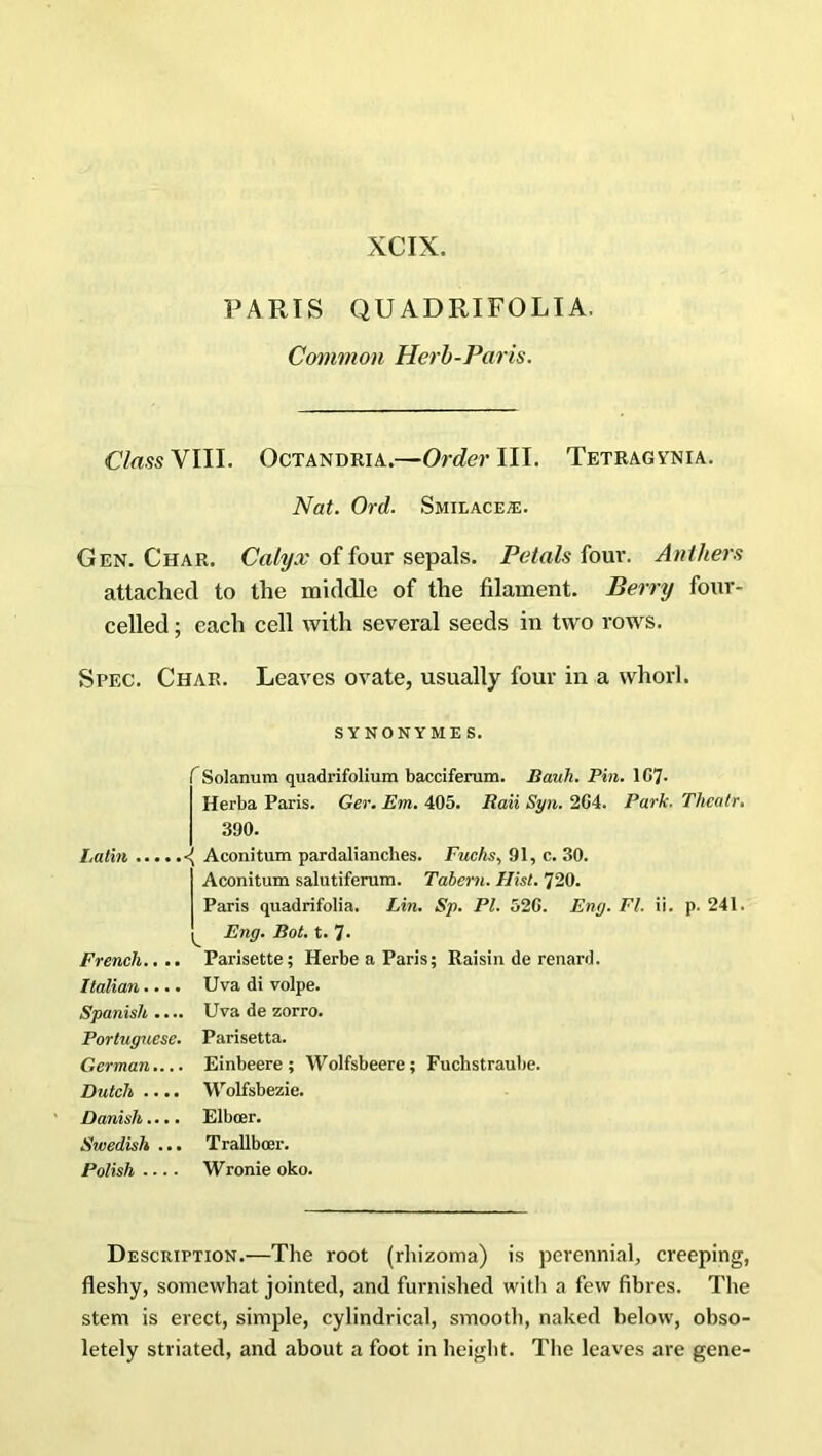 PARIS QU ADRIFOLI A. Common Herb-Paris. Class VIII. Octandria.—Order III. Tetragvnia. Nat. Ord. Smilacea:. Gen. Char. Calyx of four sepals. Petals four. Anthers attached to the middle of the filament. Berry four- celled ; each cell with several seeds in two rows. Spec. Char. Leaves ovate, usually four in a whorl. SYNONYM ES. f Solanum quadrifolium bacciferum. Bauh. Pin. 107- Herb a Paris. Ger. Em. 405. Had Syn. 204. Park. Thcatr. 390. Latin <( Aconitum pardalianches. Fuchs, 91, c. 30. Aconitum salutiferum. Tabern. Hist. 720. Paris quadrifolia, Lin. Sp. Pl. 520. Eny. FI. ii. p. 241, Eng. Bot. t. 7- French.... Parisette; HerbeaParis; Raisin de renard. Italian .... Uva di volpe. Spanish .... Uva de zorro. Portuguese. Parisetta. German Einbeere ; Wolfsbeere; Fuclistraube. Dutch .... Wolfsbezie. Danish.... Elbcer. Swedish ... Trallboer. Polish Wronie oko. Description.—The root (rhizoma) is perennial, creeping, fleshy, somewhat jointed, and furnished witli a few fibres. The stem is erect, simple, cylindrical, smooth, naked below, obso- letely striated, and about a foot in height. The leaves are gene-