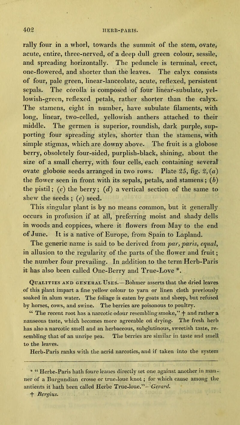 rally four in a whorl, towards the summit of the stem, ovate, acute, entire, three-nerved, of a deep dull green colour, sessile, and spreading horizontally. The peduncle is terminal, erect, one-flowered, and shorter than the leaves. The calyx consists of four, pale green, linear-lanceolate, acute, reflexed, persistent sepals. The corolla is composed of four linear-subulate, yel- lowish-green, reflexed petals, rather shorter than the calyx. The stamens, eight in number, have subulate filaments, with long, linear, two-celled, yellowish anthers attached to their middle. The germen is superior, roundish, dark purple, sup- porting four spreading styles, shorter than the stamens, with simple stigmas, which are downy above. The fruit is a globose berry, obsoletely four-sided, purplish-black, shining, about the size of a small cherry, with four cells, each containing several ovate globose seeds arranged in two rows. Plate 25, fig. 2, (a) the flower seen in front with its sepals, petals, and stamens; (b) the pistil; (c) the berry; (d) a vertical section of the same to shew the seeds ; (e) seed. This singular plant is by no means common, but it generally occurs in profusion if at all, preferring moist and shady dells in woods and coppices, where it flowers from May to the end of June. It is a native of Europe, from Spain to Lapland. The generic name is said to be derived from 'par, pans, equal, in allusion to the regularity of the parts of the flower and fruit; the number four prevailing. In addition to the term Herb-Paris it has also been called One-Berry and True-Love *. Qualities and general Uses.—Bohmer asserts that the dried leaves of this plant impart a fine yellow colour to yarn or linen cloth previously soaked in alum water. The foliage is eaten by goats and sheep, but refused by horses, cows, and swine. The berries are poisonous to poultry. “ The recent root has a narcotic odour resembling smoke,” -f and rather a nauseous taste, which becomes more agreeable oil drying. The fresh herb has also a narcotic smell and an herbaceous, subglutinous, sweetish taste, re- sembling that of an unripe pea. The berries are similar in taste and smell to the leaves. Herb-Paris ranks with the acrid narcotics, and if taken into the system * “ Herhe-Paris hath foure leaues directly set one against another in man- ner of a Burgundian crosse or true-loue knot; for which cause among the antients it hath been called Herbe True-loue.”— Gerard. -|- Bergius.