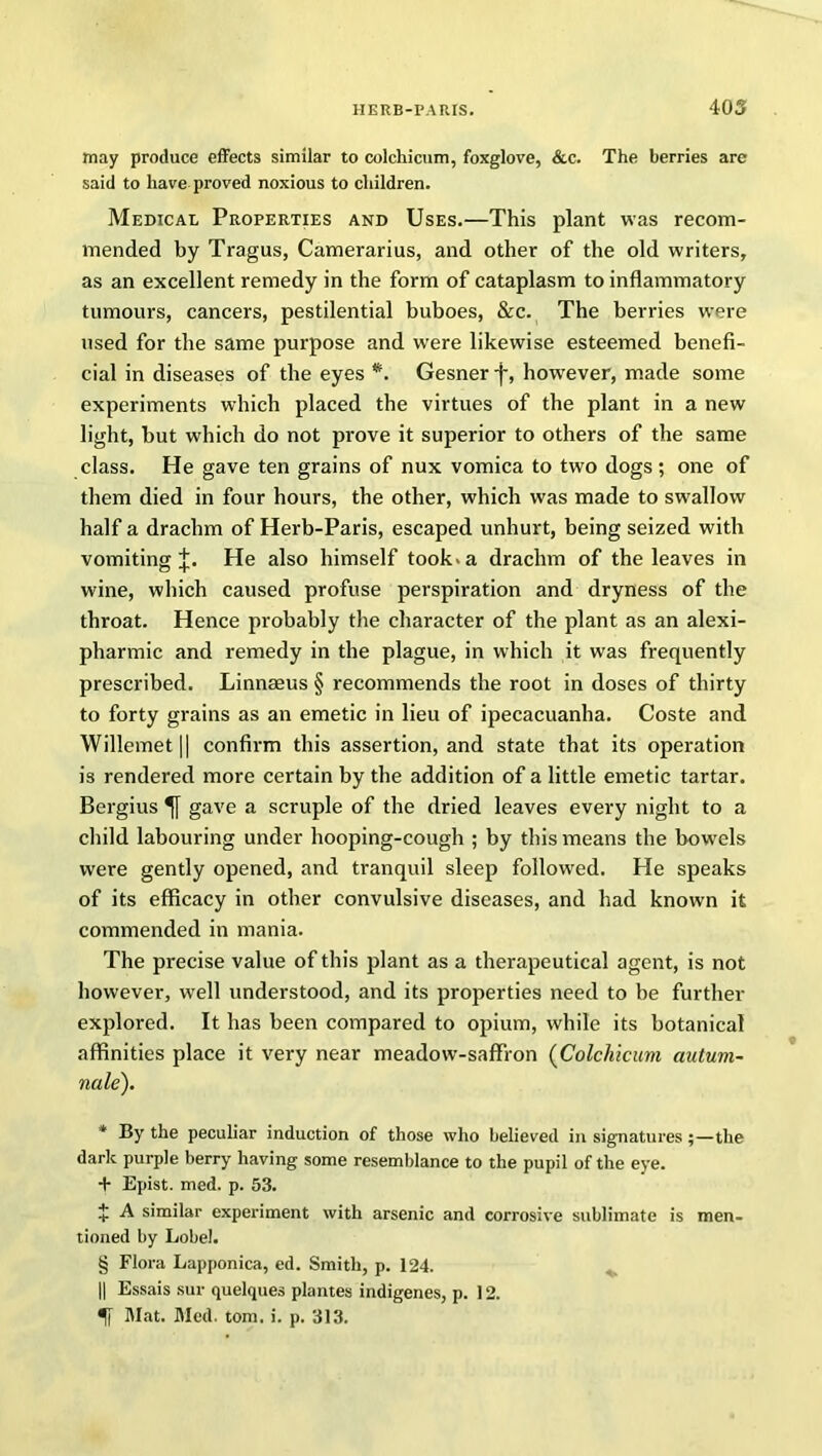 may produce effects similar to colchicum, foxglove, &c. The berries are said to have proved noxious to children. Medical Properties and Uses.—This plant was recom- mended by Tragus, Camerarius, and other of the old writers, as an excellent remedy in the form of cataplasm to inflammatory tumours, cancers, pestilential buboes, &c. The berries were used for the same purpose and were likewise esteemed benefi- cial in diseases of the eyes * * * §. Gesner -j-, however, made some experiments which placed the virtues of the plant in a new light, but which do not prove it superior to others of the same class. He gave ten grains of nux vomica to two dogs; one of them died in four hours, the other, which was made to swallow half a drachm of Herb-Paris, escaped unhurt, being seized with vomiting^. He also himself took.a drachm of the leaves in wine, which caused profuse perspiration and dryness of the throat. Hence probably the character of the plant as an alexi- pharmic and remedy in the plague, in which it was frequently prescribed. Linnaeus § recommends the root in doses of thirty to forty grains as an emetic in lieu of ipecacuanha. Coste and Willemet|| confirm this assertion, and state that its operation is rendered more certain by the addition of a little emetic tartar. Bergius gave a scruple of the dried leaves every night to a child labouring under hooping-cough ; by this means the bowels were gently opened, and tranquil sleep followed. He speaks of its efficacy in other convulsive diseases, and had known it commended in mania. The precise value of this plant as a therapeutical agent, is not however, well understood, and its properties need to be further explored. It has been compared to opium, while its botanical affinities place it very near meadow-saffron (Colcliicum autum- nale). * By the peculiar induction of those who believed in signatures;—the dark purple berry having some resemblance to the pupil of the eye. + Epist. med. p. 53. + A similar experiment with arsenic and corrosive sublimate is men- tioned by Lobel. § Flora Lapponica, ed. Smith, p. 124. || Essais sur quelques plantes indigenes, p. 12. Mat. Med. tom. i. p. 313.