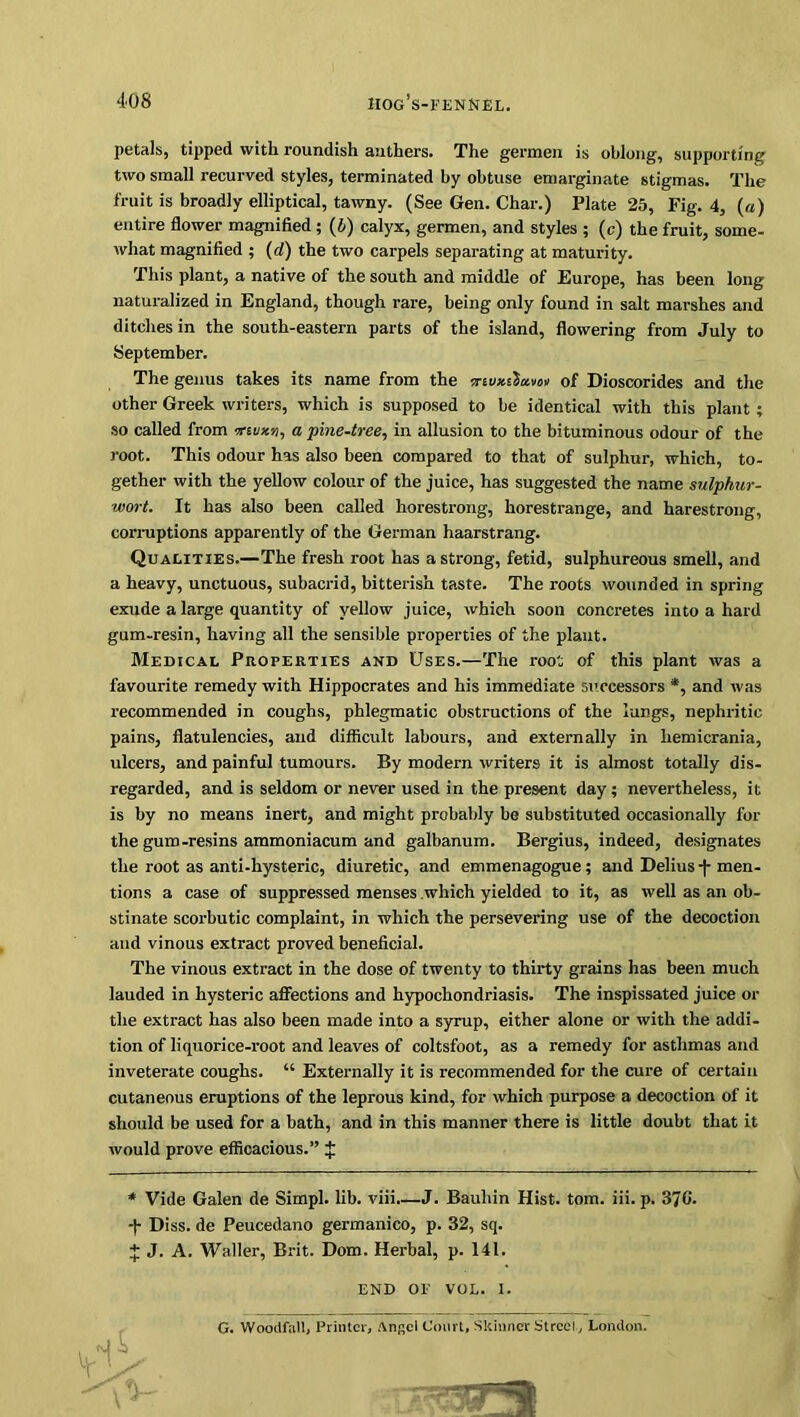 HOG S-FENNEL. petals, tipped with roundish anthers. The germen is oblong, supporting two small recurved styles, terminated by obtuse emarginate stigmas. The fruit is broadly elliptical, tawny. (See Gen. Char.) Plate 25, Fig. 4, (a) entire flower magnified ; (5) calyx, germen, and styles ; (c) the fruit, some- what magnified ; (d) the two carpels separating at maturity. This plant, a native of the south and middle of Europe, has been long naturalized in England, though rare, being only found in salt marshes and ditches in the south-eastern parts of the island, flowering from July to September. The genus takes its name from the mvx.Cia.Mi>■» of Dioscorides and the other Greek writers, which is supposed to be identical with this plant ; so called from ?a pine-tree, in allusion to the bituminous odour of the root. This odour has also been compared to that of sulphur, which, to- gether with the yellow colour of the juice, has suggested the name sulphur- wort. It has also been called horestrong, horestrange, and harestrong, corruptions apparently of the German haarstrang. Qualities.—The fresh root has a strong, fetid, sulphureous smell, and a heavy, unctuous, subacrid, bitterish taste. The roots wounded in spring exude a large quantity of yellow juice, which soon concretes into a hard gum-resin, having all the sensible properties of the plant. Medical Properties and Uses.—The root of this plant was a favourite remedy with Hippocrates and his immediate successors *, and was recommended in coughs, phlegmatic obstructions of the lungs, nephritic pains, flatulencies, and difficult labours, and externally in liemicrania, ulcers, and painful tumours. By modern writers it is almost totally dis- regarded, and is seldom or never used in the present day; nevertheless, it is by no means inert, and might probably be substituted occasionally for the gum -resins ammoniacum and galbanum. Bergius, indeed, designates the root as anti-hysteric, diuretic, and emmenagogue; and Delius j- men- tions a case of suppressed menses which yielded to it, as well as an ob- stinate scorbutic complaint, in which the persevering use of the decoction and vinous extract proved beneficial. The vinous extract in the dose of twenty to thirty grains has been much lauded in hysteric affections and hypochondriasis. The inspissated juice or the extract has also been made into a syrup, either alone or with the addi- tion of liquorice-root and leaves of coltsfoot, as a remedy for asthmas and inveterate coughs. “ Externally it is recommended for the cure of certain cutaneous eruptions of the leprous kind, for which purpose a decoction of it should be used for a bath, and in this manner there is little doubt that it would prove efficacious.” f * Vide Galen de Simpl. lib. viii.—J. Bauliin Hist. tom. iii. p. 370. -f- Diss. de Peucedano germanico, p. 32, sq. J J. A. Waller, Brit. Dom. Herbal, p. 141. END OF VOL. 1. G. Woodfal!, Printer, Angel Court, Skinner Street, London.