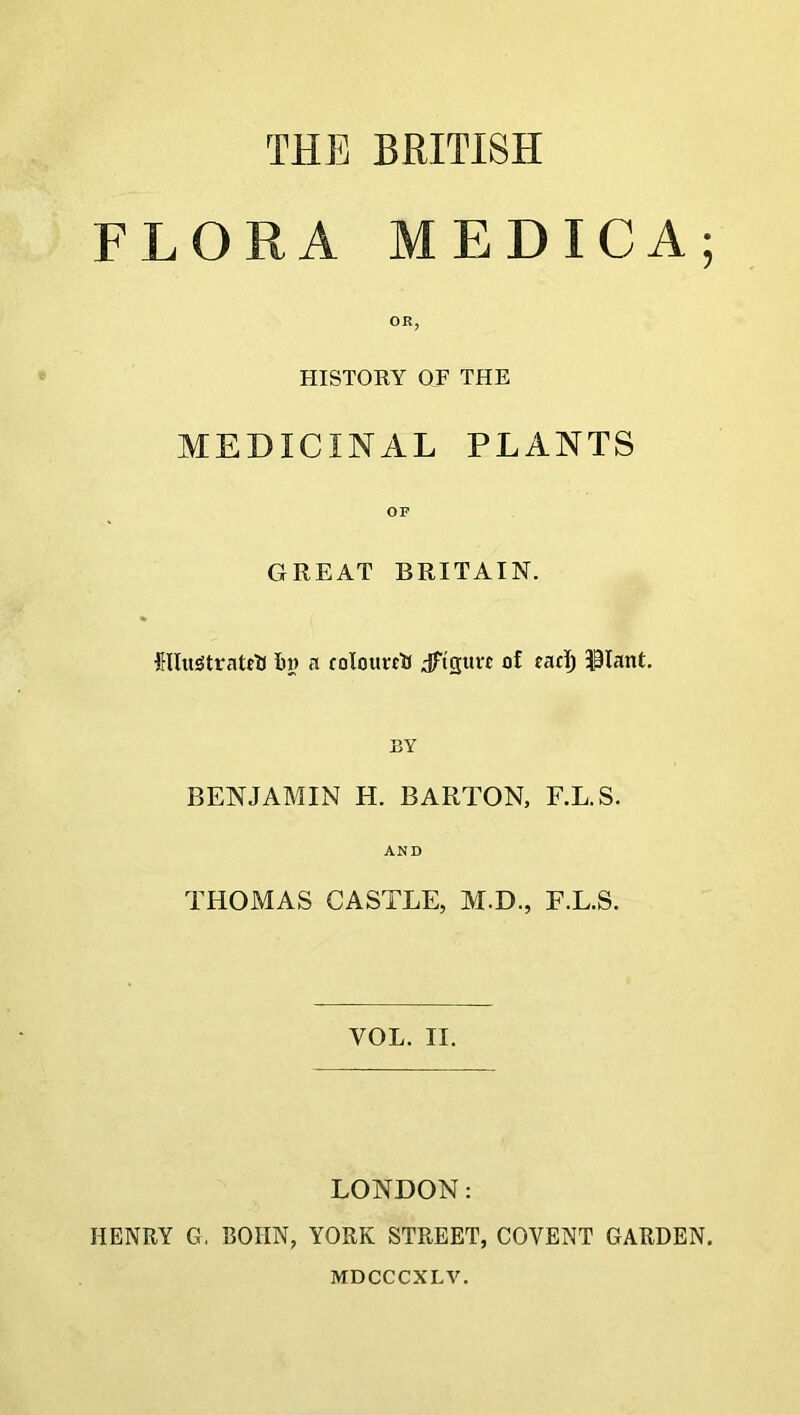 THE BRITISH FLORA MEDICA; OR, HISTORY OF THE MEDICINAL PLANTS OP GREAT BRITAIN. Hlu^tratrtf in) a coiourciJ Jft'rjurt of eacT) SPIant. BY BENJAMIN H. BARTON, F.L.S. AND THOMAS CASTLE, M.D., F.L.S. VOL. II. LONDON: HENRY G. BOIIN, YORK STREET, COVENT GARDEN. MDCCCXL V.