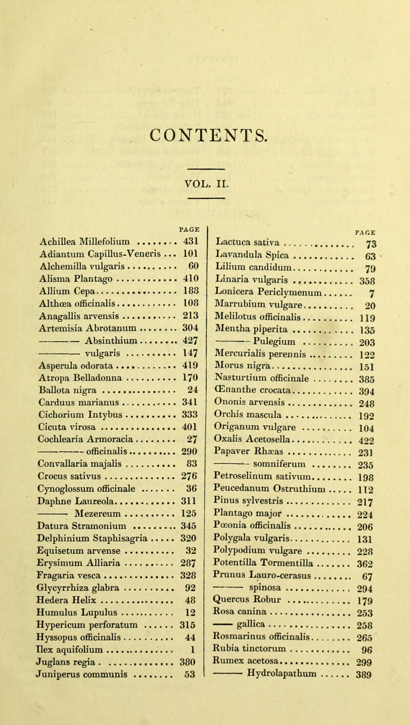 CONTENTS, Achillea Millefolium Adiantum Capillus-Veneris ... Alchemilla vulgaris Alisma Plantago Allium Cepa Althoea officinalis Anagallis arvensis Artemisia Abrotanum — Absinthium vulgaris Asperula odorata Atropa Belladonna Ballota nigra Carduus marianus Cichorium Intybus Cicuta virosa Cochlearia Armoracia officinalis Convallaria majalis Crocus sativus Cynoglossum officinale Daphne Laureola Mezereum Datura Stramonium Delphinium Staphisagria Equisetum arvense Erysimum Alliaria Fragaria vesca Glycyrrhiza glabra Hedera Helix Humulus Lupulus Hypericum perforatum Hyssopus officinalis Ilex aquifolium Juglans regia Juniperus communis . IT. Lactuca sativa 73 Lavandula Spica 63 Lilium candidum 79 Linaria vulgaris 358 Lonicera Periclymenum 7 Marrubium vulgare 20 Melilotus officinalis 119 Mentha piperita 135 Pulegium 203 Mercurialis perennis 122 Morus nigra 151 Nasturtium officinale 385 (Enanthe crocata 394 Ononis arvensis 248 Orchis mascula 192 Origanum vulgare 104 Oxalis Acetosella 422 Papaver Rhaeas 231 =— somniferum 235 Petroselinum sativum 198 Peucedanum Ostruthium 112 Pinus sylvestris 217 Plantago major 224 Poeonia officinalis 206 Polygala vulgaris 131 Polypodium vulgare 228 Potentilla Tormentilla 362 Prunus Lauro-cerasus 67 spinosa 294 Quercus Robur 179 Rosa canina 253 gallica 258 Rosmarinus officinalis 265 Rubia tinctorum 96 Rumex acetosa 299 Hydrolapathum 389 VOL. PAGE 431 101 60 410 188 108 213 304 427 147 419 170 24 341 333 401 27 290 83 276 36 311 125 345 320 32 287 328 92 48 12 315 44 1 380 53