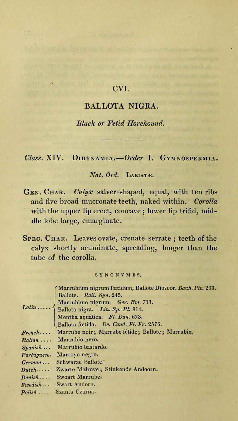 CVI BALLOTA NIGRA. Black or Fetid Horehound. Class. XIV. Didynamia.—Order I. Gymnospermia. Nat. Ord. Labiate. Gen. Char. Calyx salver-shaped, equal, with ten ribs and five broad mucronate teeth, naked within. Corolla with the upper lip erect, concave ; lower lip trifid, mid- dle lobe large, emarginate. Spec. Char. Leaves ovate, crenate-serrate ; teeth of the calyx shortly acuminate, spreading, longer than the tube of the corolla. SYNONYMKS. (Marrubium nigrum fcetiduin, Ballotc Dioscor. Bauh.Pin. 230. I Ballote. Rail. Syn. 245. J Marrubium nigrum. Ger. Em. 711. Latin < Ballota nigra. Lin. Sp. PL 811. Mentha aquatica. FI. Dan. 673. ^Ballota feetida. De. Cand. FI. Fr. 2576. French.... Marrubenoir; Marrube fetide; Ballote; Marrubin. Italian Marrubio nero. Spanish... Marrubio bastardo. Portuguese. Marroyo negro. German .. . Schwarze Ballote. Dutch Zwarte Malrove ; Stinkende Andoorn. Danish.. ■. Swoart Marrube. Swedish .. ■ Swart Andoin. Polish .... Szanta Czarna.