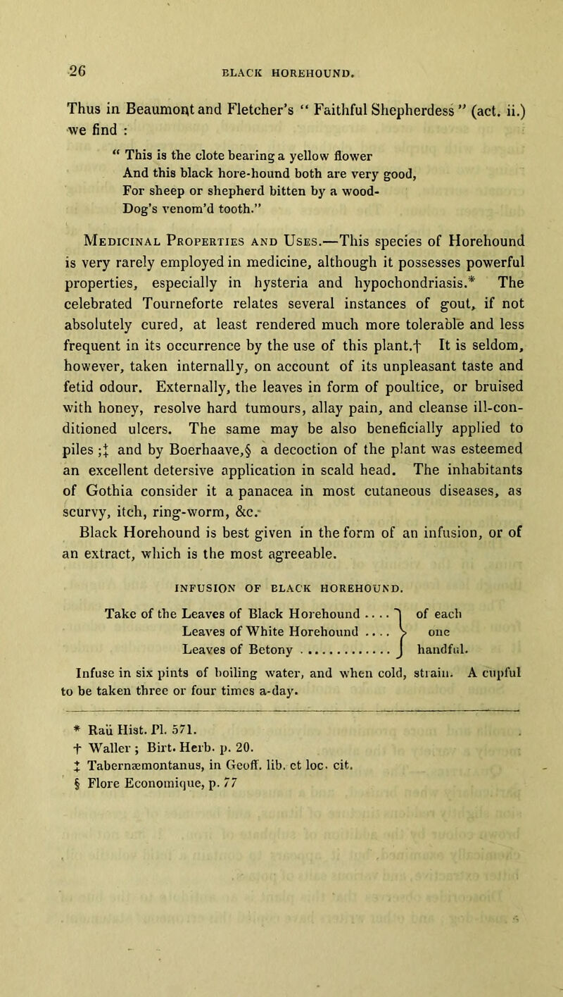 Thus in Beaumont and Fletcher’s “ Faithful Shepherdess ” (act. ii.) we find : “ This is the clote bearing a yellow flower And this black hore-hound both are very good, For sheep or shepherd bitten by a wood- Dog’s venom’d tooth.” Medicinal Properties and Uses.—This species of Horehound is very rarely employed in medicine, although it possesses powerful properties, especially in hysteria and hypochondriasis.* * * § The celebrated Tourneforte relates several instances of gout, if not absolutely cured, at least rendered much more tolerable and less frequent in its occurrence by the use of this plant.t It is seldom, however, taken internally, on account of its unpleasant taste and fetid odour. Externally, the leaves in form of poultice, or bruised with honey, resolve hard tumours, allay pain, and cleanse ill-con- ditioned ulcers. The same may be also beneficially applied to piles and by Boerhaave,§ a decoction of the plant was esteemed an excellent detersive application in scald head. The inhabitants of Gothia consider it a panacea in most cutaneous diseases, as scurvy, itch, ring-worm, &c.- Black Horehound is best given in the form of an infusion, or of an extract, which is the most agreeable. Infuse in six pints of boiling water, and when cold, strain. A cupful to be taken three or four times a-day. * Raii Hist. PI. 571. t Waller ; Birt. Herb. p. 20. X Tabernaemontanus, in Geoff, lib, ct loc- cit. § Flore Economique, p. 77 infusion of black horehound. Take of the Leaves of Black Horehound of each one handful. Leaves of White Horehound Leaves of Betony