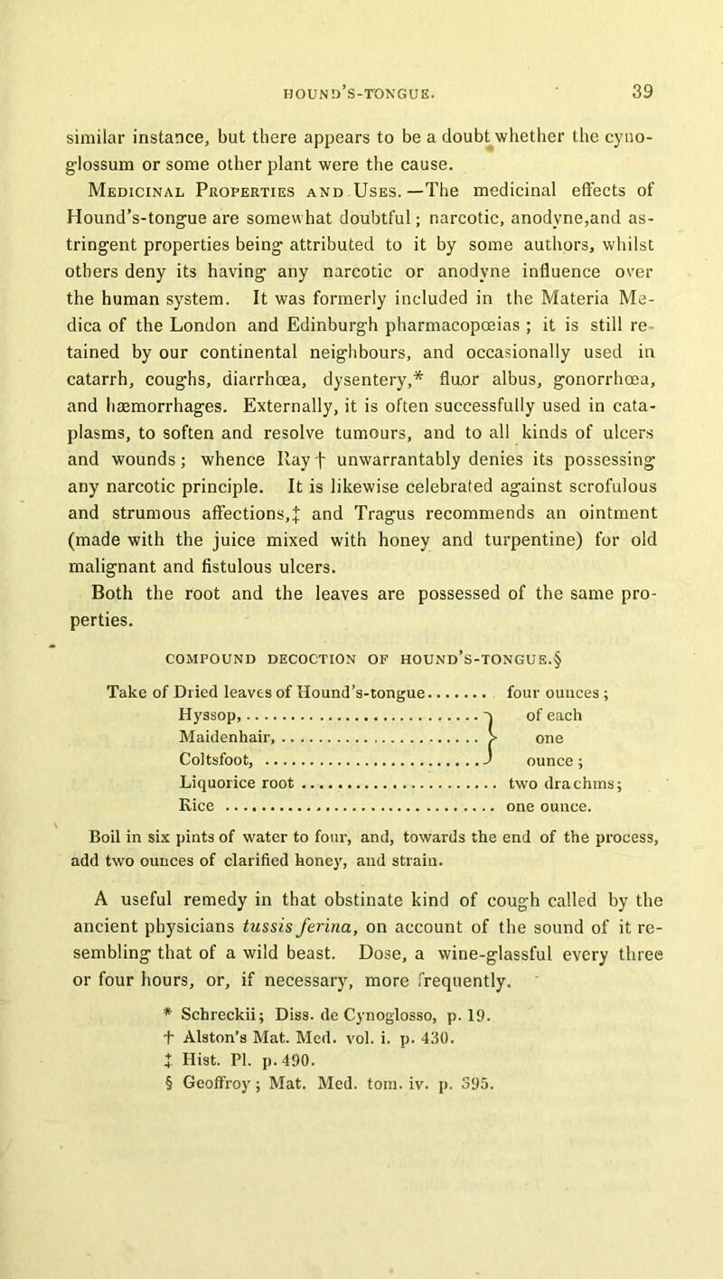 similar instance, but there appears to be a doubt whether the cyno- glossum or some other plant were the cause. Medicinal Properties and Uses.—The medicinal effects of Hound’s-tongue are somewhat doubtful; narcotic, anodyne,and as- tringent properties being attributed to it by some authors, whilst others deny its having any narcotic or anodyne influence over the human system. It was formerly included in the Materia Me- dica of the London and Edinburgh pharmacopoeias ; it is still re tained by our continental neighbours, and occasionally used in catarrh, coughs, diarrhoea, dysentery,* fluor albus, gonorrhoea, and haemorrhages. Externally, it is often successfully used in cata- plasms, to soften and resolve tumours, and to all kinds of ulcers and wounds; whence Rayf unwarrantably denies its possessing any narcotic principle. It is likewise celebrated against scrofulous and strumous affections,J and Tragus recommends an ointment (made with the juice mixed with honey and turpentine) for old malignant and fistulous ulcers. Both the root and the leaves are possessed of the same pro- perties. COMPOUND DECOCTION OF HOUND’S-TONGUE.§ Take of Dried leaves of Hound’s-tongue four ounces ; Hyssop, o of each Maidenhair, > one Coltsfoot, J ounce; Liquorice root two drachins; Rice one ounce. Boil in six pints of water to four, and, towards the end of the process, add two ounces of clarified honey, and strain. A useful remedy in that obstinate kind of cough called by the ancient physicians tussis farina, on account of the sound of it re- sembling that of a wild beast. Dose, a wine-glassful every three or four hours, or, if necessary, more frequently. * Schreckii; Diss. de Cynoglosso, p. 19. t Alston’s Mat. Med. vol. i. p. 430. J Hist. PI. p. 490. § Geoffroy; Mat. Med. tom. iv. p. 395.