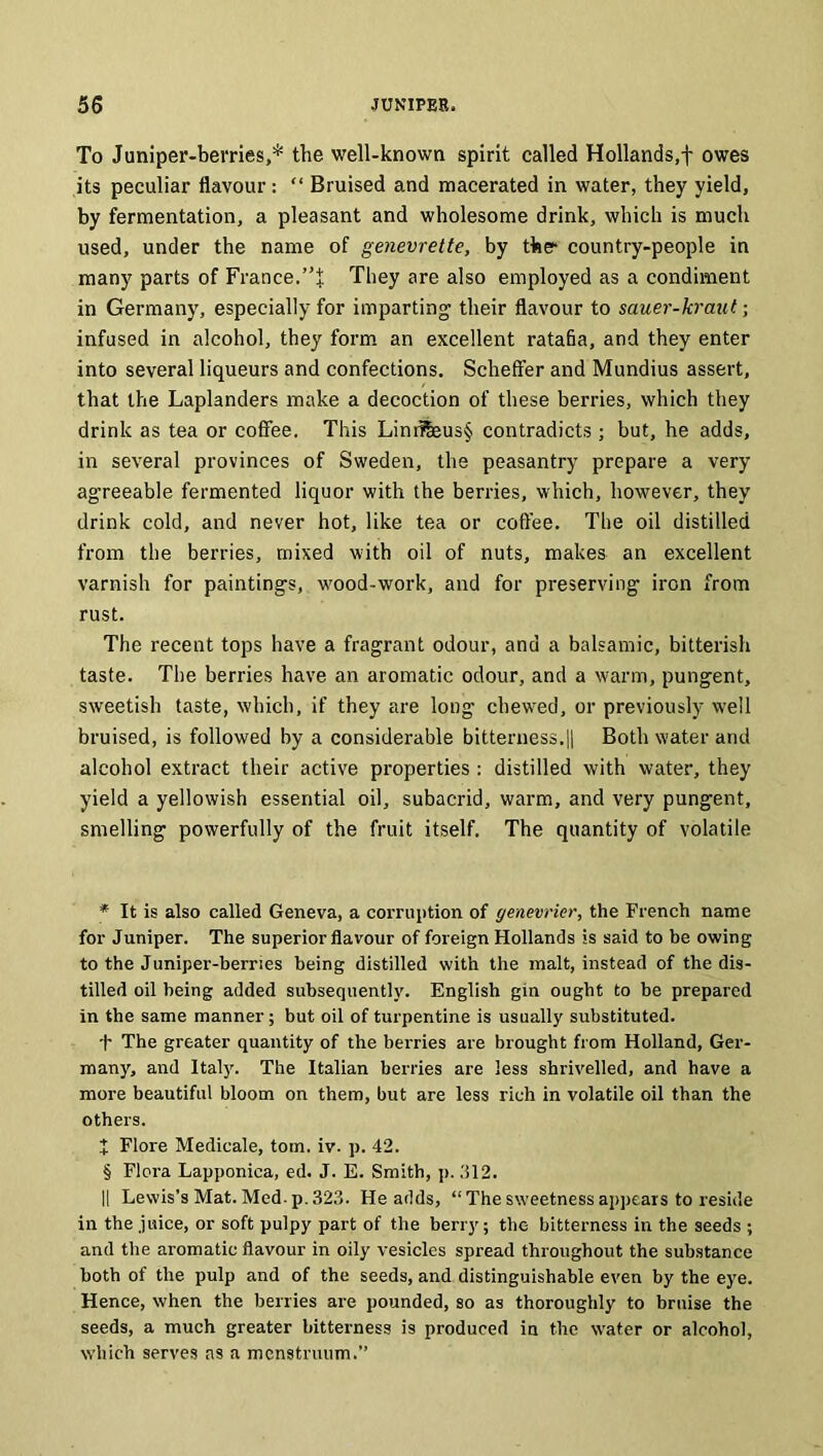 To Juniper-berries,* * * § the well-known spirit called Hollands,! owes its peculiar flavour: “ Bruised and macerated in water, they yield, by fermentation, a pleasant and wholesome drink, which is much used, under the name of genevrette, by the- country-people in many parts of France.”% They are also employed as a condiment in Germany, especially for imparting their flavour to sauer-kraut; infused in alcohol, they form an excellent ratafia, and they enter into several liqueurs and confections. Scheffer and Mundius assert, that the Laplanders make a decoction of these berries, which they drink as tea or coffee. This Linrffeus§ contradicts ; but, he adds, in several provinces of Sweden, the peasantry prepare a very agreeable fermented liquor with the berries, which, however, they drink cold, and never hot, like tea or coffee. The oil distilled from the berries, mixed with oil of nuts, makes an excellent varnish for paintings, w'ood-work, and for preserving iron from rust. The recent tops have a fragrant odour, and a balsamic, bitterish taste. The berries have an aromatic odour, and a warm, pungent, sweetish taste, which, if they are long chewed, or previously well bruised, is followed by a considerable bitterness.|| Both water and alcohol extract their active properties : distilled with water, they yield a yellowish essential oil, subacrid, warm, and very pungent, smelling powerfully of the fruit itself. The quantity of volatile * It is also called Geneva, a corruption of genevrier, the French name for Juniper. The superior flavour of foreign Hollands is said to be owing to the Juniper-berries being distilled with the malt, instead of the dis- tilled oil being added subsequently. English gin ought to be prepared in the same manner; but oil of turpentine is usually substituted. t The greater quantity of the berries are brought from Holland, Ger- many, and Italy. The Italian berries are less shrivelled, and have a more beautiful bloom on them, but are less rich in volatile oil than the others. t Flore Medicale, tom. iv. p. 42. § Flora Lapponica, ed. J. E. Smith, p. .'512. I! Lewis’s Mat. Med-p. 323. He adds, “The sweetness appears to reside in the juice, or soft pulpy part of the berry; the bitterness in the seeds ; and the aromatic flavour in oily vesicles spread throughout the substance both of the pulp and of the seeds, and distinguishable even by the eye. Hence, when the berries are pounded, so as thoroughly to bruise the seeds, a much greater bitterness is produced in the water or alcohol, which serves ns a menstruum.”